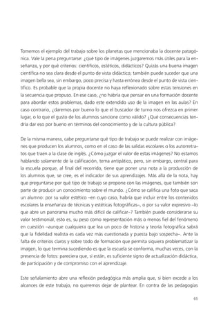 65
Tomemos el ejemplo del trabajo sobre los planetas que mencionaba la docente patagó-
nica. Vale la pena preguntarse: ¿qué tipo de imágenes juzgaremos más útiles para la en-
señanza, y por qué criterios: científicos, estéticos, didácticos? Quizás una buena imagen
científica no sea clara desde el punto de vista didáctico; también puede suceder que una
imagen bella sea, sin embargo, poco precisa y hasta errónea desde el punto de vista cien-
tífico. Es probable que la propia docente no haya reflexionado sobre estas tensiones en
la secuencia que propuso. En ese caso, ¿no habría que pensar en una formación docente
para abordar estos problemas, dado este extendido uso de la imagen en las aulas? En
caso contrario, ¿daremos por bueno lo que el buscador de turno nos ofrezca en primer
lugar, o lo que el gusto de los alumnos sancione como válido? ¿Qué consecuencias ten-
dría dar eso por bueno en términos del conocimiento y de la cultura pública?
De la misma manera, cabe preguntarse qué tipo de trabajo se puede realizar con imáge-
nes que producen los alumnos, como en el caso de las salidas escolares o los autorretra-
tos que traen a la clase de inglés. ¿Cómo juzgar el valor de estas imágenes? No estamos
hablando solamente de la calificación, tema antipático, pero, sin embargo, central para
la escuela porque, al final del recorrido, tiene que poner una nota a la producción de
los alumnos que, se cree, es el indicador de sus aprendizajes. Más allá de la nota, hay
que preguntarse por qué tipo de trabajo se propone con las imágenes, que también son
parte de producir un conocimiento sobre el mundo. ¿Cómo se califica una foto que saca
un alumno: por su valor estético –en cuyo caso, habría que incluir entre los contenidos
escolares la enseñanza de técnicas y estéticas fotográficas–, o por su valor expresivo –lo
que abre un panorama mucho más difícil de calificar–? También puede considerarse su
valor testimonial, esto es, su peso como representación más o menos fiel del fenómeno
en cuestión –aunque cualquiera que lea un poco de historia y teoría fotográfica sabrá
que la fidelidad realista es cada vez más cuestionada y puesta bajo sospecha–. Ante la
falta de criterios claros y sobre todo de formación que permita siquiera problematizar la
imagen, lo que termina sucediendo es que la escuela se conforma, muchas veces, con la
presencia de fotos: pareciera que, si están, es suficiente signo de actualización didáctica,
de participación y de compromiso con el aprendizaje.
Este señalamiento abre una reflexión pedagógica más amplia que, si bien excede a los
alcances de este trabajo, no queremos dejar de plantear. En contra de las pedagogías
 