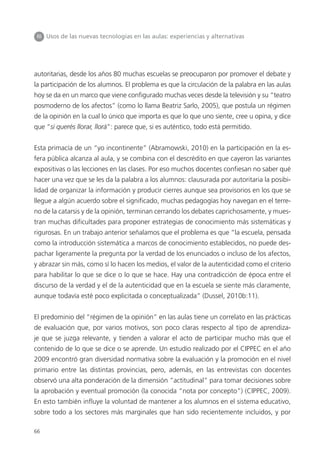 66
III Usos de las nuevas tecnologías en las aulas: experiencias y alternativas
autoritarias, desde los años 80 muchas escuelas se preocuparon por promover el debate y
la participación de los alumnos. El problema es que la circulación de la palabra en las aulas
hoy se da en un marco que viene configurado muchas veces desde la televisión y su “teatro
posmoderno de los afectos” (como lo llama Beatriz Sarlo, 2005), que postula un régimen
de la opinión en la cual lo único que importa es que lo que uno siente, cree u opina, y dice
que “si querés llorar, llorá”: parece que, si es auténtico, todo está permitido.
Esta primacía de un “yo incontinente” (Abramowski, 2010) en la participación en la es-
fera pública alcanza al aula, y se combina con el descrédito en que cayeron las variantes
expositivas o las lecciones en las clases. Por eso muchos docentes confiesan no saber qué
hacer una vez que se les da la palabra a los alumnos: clausurada por autoritaria la posibi-
lidad de organizar la información y producir cierres aunque sea provisorios en los que se
llegue a algún acuerdo sobre el significado, muchas pedagogías hoy navegan en el terre-
no de la catarsis y de la opinión, terminan cerrando los debates caprichosamente, y mues-
tran muchas dificultades para proponer estrategias de conocimiento más sistemáticas y
rigurosas. En un trabajo anterior señalamos que el problema es que “la escuela, pensada
como la introducción sistemática a marcos de conocimiento establecidos, no puede des-
pachar ligeramente la pregunta por la verdad de los enunciados o incluso de los afectos,
y abrazar sin más, como sí lo hacen los medios, el valor de la autenticidad como el criterio
para habilitar lo que se dice o lo que se hace. Hay una contradicción de época entre el
discurso de la verdad y el de la autenticidad que en la escuela se siente más claramente,
aunque todavía esté poco explicitada o conceptualizada” (Dussel, 2010b:11).
El predominio del “régimen de la opinión” en las aulas tiene un correlato en las prácticas
de evaluación que, por varios motivos, son poco claras respecto al tipo de aprendiza-
je que se juzga relevante, y tienden a valorar el acto de participar mucho más que el
contenido de lo que se dice o se aprende. Un estudio realizado por el CIPPEC en el año
2009 encontró gran diversidad normativa sobre la evaluación y la promoción en el nivel
primario entre las distintas provincias, pero, además, en las entrevistas con docentes
observó una alta ponderación de la dimensión “actitudinal” para tomar decisiones sobre
la aprobación y eventual promoción (la conocida “nota por concepto”) (CIPPEC, 2009).
En esto también influye la voluntad de mantener a los alumnos en el sistema educativo,
sobre todo a los sectores más marginales que han sido recientemente incluidos, y por
 