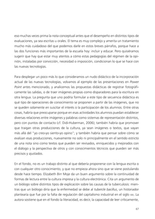 6767
eso muchas veces prima la nota conceptual antes que el desempeño en distintos tipos de
evaluaciones, ya sea escritas u orales. El tema es muy complejo y amerita un tratamiento
mucho más cuidadoso del que podemos darle en estos breves párrafos, porque hace a
las dos funciones más importantes de la escuela hoy: incluir y educar. Pero quisiéramos
sugerir que hay que estar muy atentos a cómo estas pedagogías del régimen de la opi-
nión, instaladas por convicción, necesidad o imposición, condicionan lo que se hace con
las nuevas tecnologías.
Para desplegar un poco más lo que consideramos un nudo didáctico de la incorporación
actual de las nuevas tecnologías, volvamos al ejemplo de las presentaciones en Power
Point antes mencionado, y analicemos las propuestas didácticas de registrar fotográfi-
camente las salidas, o de traer imágenes propias como disparadores para la escritura en
otra lengua. La pregunta que uno podría formular a este tipo de secuencia didáctica es
qué tipo de operaciones de conocimiento se proponen a partir de las imágenes, que no
se queden solamente en suscitar el interés o la participación de los alumnos. Entre otras
cosas, habría que preocuparse porque en esas actividades los alumnos puedan establecer
diversas relaciones entre imágenes y palabras como sistemas de representación distintos,
pero con puntos de contacto (cf. Didi-Huberman, 2006); también habría que promover
que traigan otras producciones de la cultura, ya sean imágenes o textos, que vayan
más allá del “yo creo-yo siento-yo opino”; y también habría que pensar sobre cómo se
evalúan esas producciones, nuevamente no solo ni principalmente en el sentido estricto
de una nota sino como textos que pueden ser revisados, enriquecidos y mejorados con
el diálogo y la perspectiva de otros y con conocimientos técnicos que pueden ser más
precisos y ajustados.
En el fondo, no es un trabajo distinto al que debería proponerse con la lengua escrita o
con cualquier otro conocimiento, y que no empieza ahora sino que se viene postulando
desde hace tiempo. Elizabeth Birr Moje da un buen argumento sobre la continuidad de
formas de lectura entre la cultura impresa y la cultura electrónica. Cita un argumento de
un biólogo sobre distintos tipos de explicación sobre las causas de la tuberculosis: mien-
tras que un biólogo diría que la enfermedad se debe al tubercle bacillus, un historiador
plantearía que fue por la falta de regulación del capitalismo industrial en el siglo XIX. La
autora sostiene que en el fondo la literacidad, es decir, la capacidad de leer críticamente,
 
