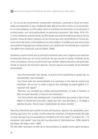 68
III Usos de las nuevas tecnologías en las aulas: experiencias y alternativas
es “un asunto de conocimiento: comprender, interpretar, cuestionar y criticar son activi-
dades que dependen en gran medida de saber algo acerca del mundo y su funcionamien-
to. En otras palabras, es difícil saber cómo se coordinan los elementos en los discursos si
se desconocen, con cierta profundidad, los elementos necesarios” (Birr Moje, 2010: 67).
Y, como señalamos anteriormente, las dificultades que está teniendo la escuela en formar
lectores críticos de textos impresos son las mismas que está manifestando en formar lec-
tores críticos de textos multimediales en la cultura digital. El problema es que ahora tiene
que combinar lenguajes que conoce menos, y en condiciones más difíciles por su posición
más débil como institución cultural (Walsh, 2008).
Señalamos anteriormente que la principal motivación para usar imágenes que explicitan
los docentes tiene que ver con la convicción de que suscitan el interés inmediato de los
niños y los jóvenes. Esta es una afirmación que también debería discutirse más profunda-
mente en espacios de formación docente. Veamos algunos enunciados de los docentes
entrevistados:
“[Los alumnos] están más atentos, lo que les entra visualmente se graba más. Es
más divertido, más motivador.”
“Los chicos están tan acostumbrados a lo visual que si una clase les resulta muy
monótona, tal vez con un video o alguna otra estrategia se pueda agilizar e in-
corporan más rápido.”
“Tenemos una sociedad que cambia permanentemente, es todo al instante, el
libro se vuelve aburrido. Lo otro es más interactivo.”
“Los chicos tienen otra predisposición. Cuando decimos que vamos a traer el aula
digital se transforman para bien, lográs que lean, que participen, y te obliga a
ponerte las pilas. Tienen mejor interpretación de textos también.”
Hay varios elementos para señalar en estas afirmaciones, algunos más apropiados y pro-
ductivos que otros. Por un lado, muchos docentes sostienen una epistemología del siglo
XVIII que cree que hay una equivalencia inmediata entre ver y saber (“se graba más”, “lo
incorporan más rápido”) que hoy está muy discutida (cf. Didi-Huberman, 2006; desde la
psicología, De Vega y otros, 1996).
Por otro lado, reconocen el valor de la interactividad y la rapidez como signos de época
 