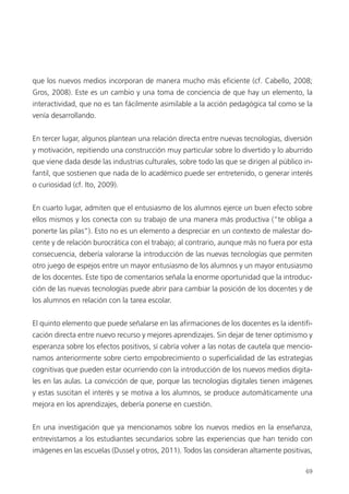 69
que los nuevos medios incorporan de manera mucho más eficiente (cf. Cabello, 2008;
Gros, 2008). Este es un cambio y una toma de conciencia de que hay un elemento, la
interactividad, que no es tan fácilmente asimilable a la acción pedagógica tal como se la
venía desarrollando.
En tercer lugar, algunos plantean una relación directa entre nuevas tecnologías, diversión
y motivación, repitiendo una construcción muy particular sobre lo divertido y lo aburrido
que viene dada desde las industrias culturales, sobre todo las que se dirigen al público in-
fantil, que sostienen que nada de lo académico puede ser entretenido, o generar interés
o curiosidad (cf. Ito, 2009).
En cuarto lugar, admiten que el entusiasmo de los alumnos ejerce un buen efecto sobre
ellos mismos y los conecta con su trabajo de una manera más productiva (“te obliga a
ponerte las pilas”). Esto no es un elemento a despreciar en un contexto de malestar do-
cente y de relación burocrática con el trabajo; al contrario, aunque más no fuera por esta
consecuencia, debería valorarse la introducción de las nuevas tecnologías que permiten
otro juego de espejos entre un mayor entusiasmo de los alumnos y un mayor entusiasmo
de los docentes. Este tipo de comentarios señala la enorme oportunidad que la introduc-
ción de las nuevas tecnologías puede abrir para cambiar la posición de los docentes y de
los alumnos en relación con la tarea escolar.
El quinto elemento que puede señalarse en las afirmaciones de los docentes es la identifi-
cación directa entre nuevo recurso y mejores aprendizajes. Sin dejar de tener optimismo y
esperanza sobre los efectos positivos, sí cabría volver a las notas de cautela que mencio-
namos anteriormente sobre cierto empobrecimiento o superficialidad de las estrategias
cognitivas que pueden estar ocurriendo con la introducción de los nuevos medios digita-
les en las aulas. La convicción de que, porque las tecnologías digitales tienen imágenes
y estas suscitan el interés y se motiva a los alumnos, se produce automáticamente una
mejora en los aprendizajes, debería ponerse en cuestión.
En una investigación que ya mencionamos sobre los nuevos medios en la enseñanza,
entrevistamos a los estudiantes secundarios sobre las experiencias que han tenido con
imágenes en las escuelas (Dussel y otros, 2011). Todos las consideran altamente positivas,
 