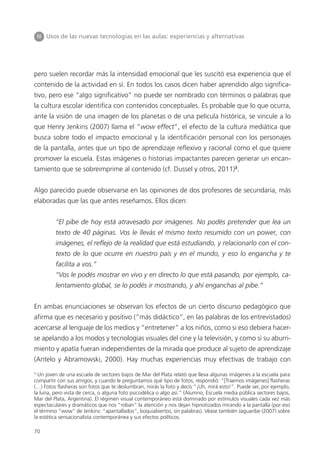 70
III Usos de las nuevas tecnologías en las aulas: experiencias y alternativas
pero suelen recordar más la intensidad emocional que les suscitó esa experiencia que el
contenido de la actividad en sí. En todos los casos dicen haber aprendido algo significa-
tivo, pero ese “algo significativo” no puede ser nombrado con términos o palabras que
la cultura escolar identifica con contenidos conceptuales. Es probable que lo que ocurra,
ante la visión de una imagen de los planetas o de una película histórica, se vincule a lo
que Henry Jenkins (2007) llama el “wow effect”, el efecto de la cultura mediática que
busca sobre todo el impacto emocional y la identificación personal con los personajes
de la pantalla, antes que un tipo de aprendizaje reflexivo y racional como el que quiere
promover la escuela. Estas imágenes o historias impactantes parecen generar un encan-
tamiento que se sobreimprime al contenido (cf. Dussel y otros, 2011)3
.
Algo parecido puede observarse en las opiniones de dos profesores de secundaria, más
elaboradas que las que antes reseñamos. Ellos dicen:
“El pibe de hoy está atravesado por imágenes. No podés pretender que lea un
texto de 40 páginas. Vos le llevás el mismo texto resumido con un power, con
imágenes, el reflejo de la realidad que está estudiando, y relacionarlo con el con-
texto de lo que ocurre en nuestro país y en el mundo, y eso lo engancha y te
facilita a vos.”
“Vos le podés mostrar en vivo y en directo lo que está pasando, por ejemplo, ca-
lentamiento global, se lo podés ir mostrando, y ahí enganchas al pibe.”
En ambas enunciaciones se observan los efectos de un cierto discurso pedagógico que
afirma que es necesario y positivo (“más didáctico”, en las palabras de los entrevistados)
acercarse al lenguaje de los medios y “entretener” a los niños, como si eso debiera hacer-
se apelando a los modos y tecnologías visuales del cine y la televisión, y como si su aburri-
miento y apatía fueran independientes de la mirada que produce al sujeto de aprendizaje
(Antelo y Abramowski, 2000). Hay muchas experiencias muy efectivas de trabajo con
3
Un joven de una escuela de sectores bajos de Mar del Plata relató que lleva algunas imágenes a la escuela para
compartir con sus amigos, y cuando le preguntamos qué tipo de fotos, respondió: “[Traemos imágenes] flasheras
(…) Fotos flasheras son fotos que te deslumbran, mirás la foto y decís “¡Uh, mirá esto!”. Puede ser, por ejemplo,
la luna, pero vista de cerca, o alguna foto psicodélica o algo así.” (Alumno, Escuela media pública sectores bajos,
Mar del Plata, Argentina). El régimen visual contemporáneo está dominado por estímulos visuales cada vez más
espectaculares y dramáticos que nos “roban” la atención y nos dejan hipnotizados mirando a la pantalla (por eso
el término “wow” de Jenkins: “apantallados”, boquiabiertos, sin palabras). Véase también Jaguaribe (2007) sobre
la estética sensacionalista contemporánea y sus efectos políticos.
 