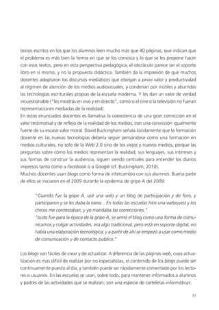 71
textos escritos en los que los alumnos leen mucho más que 40 páginas, que indican que
el problema es más bien la forma en que se los convoca y lo que se les propone hacer
con esos textos, pero en esta perspectiva pedagógica, el obstáculo parece ser el soporte
libro en sí mismo, y no la propuesta didáctica. También da la impresión de que muchos
docentes adoptaron los discursos mediáticos que otorgan a priori valor y productividad
al régimen de atención de los medios audiovisuales, y condenan por inútiles y aburridas
las tecnologías escriturales propias de la escuela moderna. Y les dan un valor de verdad
incuestionable (“les mostrás en vivo y en directo”, como si el cine o la televisión no fueran
representaciones mediadas de la realidad).
En estos enunciados docentes es llamativa la coexistencia de una gran convicción en el
valor testimonial y de reflejo de la realidad de los medios, con una convicción igualmente
fuerte de su escaso valor moral. David Buckingham señala lúcidamente que la formación
docente en las nuevas tecnologías debería seguir pensándose como una formación en
medios culturales, no solo de la Web 2.0 sino de los viejos y nuevos medios, porque las
preguntas sobre cómo los medios representan la realidad, sus lenguajes, sus intereses y
sus formas de construir la audiencia, siguen siendo centrales para entender los diarios
impresos tanto como a Facebook o a Google (cf. Buckingham, 2010).
Muchos docentes usan blogs como forma de intercambio con sus alumnos. Buena parte
de ellos se iniciaron en el 2009 durante la epidemia de gripe A del 2009:
“Cuando fue la gripe A, usé una web y un blog de participación y de foro, y
participaron y se les daba la tarea... En todas las escuelas hice una webquest y los
chicos me contestaban, y yo mandaba las correcciones.”
“Justo fue para la época de la gripe A, se armó el blog como una forma de comu-
nicarnos y colgar actividades, era algo tradicional, pero está en soporte digital, no
había una elaboración tecnológica; y a partir de ahí se empezó a usar como medio
de comunicación y de contacto público.”
Los blogs son fáciles de crear y de actualizar. A diferencia de las páginas web, cuya actua-
lización es más difícil de realizar por no especialistas, el contenido de los blogs puede ser
continuamente puesto al día, y también puede ser rápidamente comentado por los lecto-
res o usuarios. En las escuelas se usan, sobre todo, para mantener informados a alumnos
y padres de las actividades que se realizan; son una especie de carteleras informáticas:
 