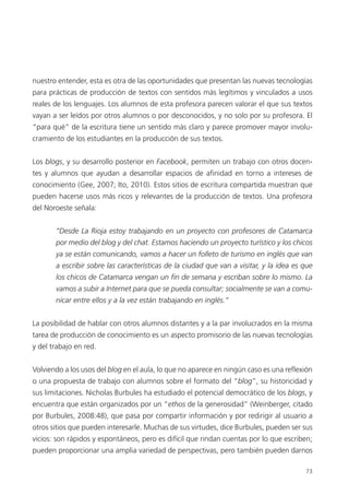 73
nuestro entender, esta es otra de las oportunidades que presentan las nuevas tecnologías
para prácticas de producción de textos con sentidos más legítimos y vinculados a usos
reales de los lenguajes. Los alumnos de esta profesora parecen valorar el que sus textos
vayan a ser leídos por otros alumnos o por desconocidos, y no solo por su profesora. El
“para qué” de la escritura tiene un sentido más claro y parece promover mayor involu-
cramiento de los estudiantes en la producción de sus textos.
Los blogs, y su desarrollo posterior en Facebook, permiten un trabajo con otros docen-
tes y alumnos que ayudan a desarrollar espacios de afinidad en torno a intereses de
conocimiento (Gee, 2007; Ito, 2010). Estos sitios de escritura compartida muestran que
pueden hacerse usos más ricos y relevantes de la producción de textos. Una profesora
del Noroeste señala:
“Desde La Rioja estoy trabajando en un proyecto con profesores de Catamarca
por medio del blog y del chat. Estamos haciendo un proyecto turístico y los chicos
ya se están comunicando, vamos a hacer un folleto de turismo en inglés que van
a escribir sobre las características de la ciudad que van a visitar, y la idea es que
los chicos de Catamarca vengan un fin de semana y escriban sobre lo mismo. La
vamos a subir a Internet para que se pueda consultar; socialmente se van a comu-
nicar entre ellos y a la vez están trabajando en inglés.”
La posibilidad de hablar con otros alumnos distantes y a la par involucrados en la misma
tarea de producción de conocimiento es un aspecto promisorio de las nuevas tecnologías
y del trabajo en red.
Volviendo a los usos del blog en el aula, lo que no aparece en ningún caso es una reflexión
o una propuesta de trabajo con alumnos sobre el formato del “blog”, su historicidad y
sus limitaciones. Nicholas Burbules ha estudiado el potencial democrático de los blogs, y
encuentra que están organizados por un “ethos de la generosidad” (Weinberger, citado
por Burbules, 2008:48), que pasa por compartir información y por redirigir al usuario a
otros sitios que pueden interesarle. Muchas de sus virtudes, dice Burbules, pueden ser sus
vicios: son rápidos y espontáneos, pero es difícil que rindan cuentas por lo que escriben;
pueden proporcionar una amplia variedad de perspectivas, pero también pueden darnos
 