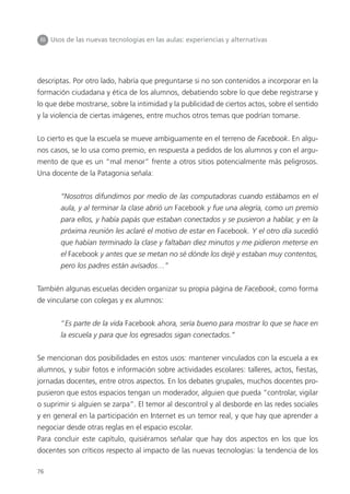 76
III Usos de las nuevas tecnologías en las aulas: experiencias y alternativas
descriptas. Por otro lado, habría que preguntarse si no son contenidos a incorporar en la
formación ciudadana y ética de los alumnos, debatiendo sobre lo que debe registrarse y
lo que debe mostrarse, sobre la intimidad y la publicidad de ciertos actos, sobre el sentido
y la violencia de ciertas imágenes, entre muchos otros temas que podrían tomarse.
Lo cierto es que la escuela se mueve ambiguamente en el terreno de Facebook. En algu-
nos casos, se lo usa como premio, en respuesta a pedidos de los alumnos y con el argu-
mento de que es un “mal menor” frente a otros sitios potencialmente más peligrosos.
Una docente de la Patagonia señala:
“Nosotros difundimos por medio de las computadoras cuando estábamos en el
aula, y al terminar la clase abrió un Facebook y fue una alegría, como un premio
para ellos, y había papás que estaban conectados y se pusieron a hablar, y en la
próxima reunión les aclaré el motivo de estar en Facebook. Y el otro día sucedió
que habían terminado la clase y faltaban diez minutos y me pidieron meterse en
el Facebook y antes que se metan no sé dónde los dejé y estaban muy contentos,
pero los padres están avisados…”
También algunas escuelas deciden organizar su propia página de Facebook, como forma
de vincularse con colegas y ex alumnos:
“Es parte de la vida Facebook ahora, sería bueno para mostrar lo que se hace en
la escuela y para que los egresados sigan conectados.”
Se mencionan dos posibilidades en estos usos: mantener vinculados con la escuela a ex
alumnos, y subir fotos e información sobre actividades escolares: talleres, actos, fiestas,
jornadas docentes, entre otros aspectos. En los debates grupales, muchos docentes pro-
pusieron que estos espacios tengan un moderador, alguien que pueda “controlar, vigilar
o suprimir si alguien se zarpa”. El temor al descontrol y al desborde en las redes sociales
y en general en la participación en Internet es un temor real, y que hay que aprender a
negociar desde otras reglas en el espacio escolar.
Para concluir este capítulo, quisiéramos señalar que hay dos aspectos en los que los
docentes son críticos respecto al impacto de las nuevas tecnologías: la tendencia de los
 