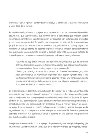 77
alumnos a “cortar y pegar” contenidos de la Web, y la pérdida de la escritura manuscrita
y sobre todo de la cursiva.
En relación con lo primero, la queja se escucha sobre todo en los profesores de escuelas
secundarias, que suelen darles a sus alumnos tareas o actividades que implican buscar
información por Internet. Esas tareas suelen ser resueltas con lecturas poco profundas
y con copias sin revisar de información que encuentran en Internet. En la conversación
grupal, en todos los casos se pone en evidencia que, para evitar el “corte y pegue”, es
necesario un trabajo distinto del docente en pensar consignas y modos de realizar la tarea
que promuevan una producción original, y también estar más atento para detectar la
copia de páginas como www.elrincondelvago.com o de www.monografías.com.
“Cuando les doy algún práctico, les digo que hay programas que te permiten
detectar de dónde lo sacaron, yo lo controlo y les digo qué páginas pueden visitar,
pero que analicen. No es ‘copio y pego’ porque yo controlo.”
“Siento que para algo estamos los docentes, de cómo elaborar la consigna, si les
pedís que necesitás tal información la pueden bajar, copian y pegan. Pero si vos
sos lo suficientemente inteligente como docente y le das una consigna que no la
pueden sacar de ningún lado porque la tienen que elaborar, no pueden hacerlo.
Si no, nuestra función no tendría sentido.”
En el primer caso, el docente tiene una función de “policía” de la red en un sentido más
amenazante, que pone la culpa del “facilismo” en los alumnos. En cambio, en el segundo
caso la pregunta es más por qué tipo de actividad está proponiendo el docente. En algún
sentido, en esta contraposición puede observarse también el riesgo de superficialidad y
empobrecimiento: una búsqueda obvia y predecible llevará a “cortar y pegar” sin siquie-
ra revisar, frente a lo cual la posición del docente es controlar y detectar la copia; en la
segunda opción, la consigna más elaborada que no se resuelve fácilmente supone una
actividad intelectual más compleja, y ubica al docente en una posición más productiva
que la del control de la copia.
Un ejemplo interesante del “cortar y pegar” lo proveen algunos ejemplos de pedagogía
multimedial. David Buckingham señala que en la edición y montaje de imágenes, “la tec-
 