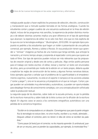 78
III Usos de las nuevas tecnologías en las aulas: experiencias y alternativas
nología puede ayudar a hacer explícitos los procesos de selección, elección, construcción
y manipulación que a menudo quedan borradas en las formas analógicas. Cuando los
estudiantes cortan y pegan cuadros de una secuencia audiovisual en la línea de edición
digital, incluso de los programas más sencillos, la experiencia de probar distintos monta-
jes o de debatir distintas variantes implica una gran diferencia en el tipo de aprendizaje
que alcanzan: la experiencia de editar no es solo más fácil, sino que es más explícita de
lo que era con la tecnología analógica.” (Buckingham, 2010:299). Un ejemplo típico pro-
puesto es pedirles a los estudiantes que hagan un tráiler o presentación de una película
comercial, por ejemplo, Romeo y Julieta o Psicosis. En esa producción tienen que apren-
der a “remixar” imágenes ya hechas de una manera que tenga sentido, que anticipe la
narración y al mismo tiempo atrape y sorprenda al espectador como para que quiera ver
todo el filme. Ese tipo de ejercicios pueden incluso ser más relevantes que las propues-
tas de creación original y desde cero de cortos y películas. Algo similar podría pensarse
para el trabajo con textos escritos: el editar, revisar y rearmar un texto con enunciados
de otros, pero ya convertido por medio de la edición en un texto propio, debería ayudar
a explicitar las reglas de construcción de los textos y algunas formas narrativas básicas.
Estos ejemplos apuntan a señalar que el problema de la superficialidad o el empobreci-
miento cognitivo, nuevamente, no está en el soporte ni tampoco en las acciones aisladas
(“cortar y pegar”), sino en la secuencia y el propósito en el que se incluyen. Cortar y pe-
gar pueden ser actividades muy elementales y automáticas, o pueden ser oportunidades
para desplegar formas de conocimiento complejas, con una conceptualización sofisticada
sobre la producción textual.
La segunda queja de los docentes, sobre todo en la escuela primaria, es por la pérdida
de la escritura manuscrita y sobre todo de la letra cursiva con la difusión de la escritura
digital. En algunos casos se asocia a los correctores ortográficos automáticos con una
pérdida de la conciencia lingüística:
“Escribir en la computadora es un desastre. Convengamos que para la parte ortográ-
fica la tecnología no estuvo bien, no sirve mucho, escriben a su modo, abreviado…
Después utilizan el corrector, pero no tienen ni idea de cómo se escriben las pala-
bras.”
“Como pasan [el texto] por el corrector, no les importa aprender. Es antinatural, pue-
de ser un recurso, pero se pierden las capacidades, por ejemplo, la motricidad fina.”
 