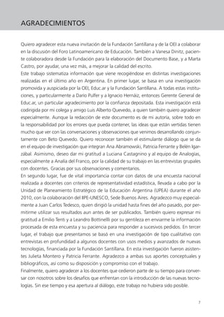 7
AGRADECIMIENTOS
Quiero agradecer esta nueva invitación de la Fundación Santillana y de la OEI a colaborar
en la discusión del Foro Latinoamericano de Educación. También a Vanesa Dinitz, pacien-
te colaboradora desde la Fundación para la elaboración del Documento Base, y a Marta
Castro, por ayudar, una vez más, a mejorar la calidad del escrito.
Este trabajo sistematiza información que viene recogiéndose en distintas investigaciones
realizadas en el último año en Argentina. En primer lugar, se basa en una investigación
promovida y auspiciada por la OEI, Educ.ar y la Fundación Santillana. A todas estas institu-
ciones, y particularmente a Darío Pulfer y a Ignacio Hernáiz, entonces Gerente General de
Educ.ar, un particular agradecimiento por la confianza depositada. Esta investigación está
codirigida por mi colega y amigo Luis Alberto Quevedo, a quien también quiero agradecer
especialmente. Aunque la redacción de este documento es de mi autoría, sobre todo en
la responsabilidad por los errores que pueda contener, las ideas que están vertidas tienen
mucho que ver con las conversaciones y observaciones que venimos desarrollando conjun-
tamente con Beto Quevedo. Quiero reconocer también el estimulante diálogo que se da
en el equipo de investigación que integran Ana Abramowski, Patricia Ferrante y Belén Igar-
zábal. Asimismo, deseo dar mi gratitud a Luciana Castagnino y al equipo de Analogías,
especialmente a Analía del Franco, por la calidad de su trabajo en las entrevistas grupales
con docentes. Gracias por sus observaciones y comentarios.
En segundo lugar, fue de vital importancia contar con datos de una encuesta nacional
realizada a docentes con criterios de representatividad estadística, llevada a cabo por la
Unidad de Planeamiento Estratégico de la Educación Argentina (UPEA) durante el año
2010, con la colaboración del IIPE-UNESCO, Sede Buenos Aires. Agradezco muy especial-
mente a Juan Carlos Tedesco, quien dirigió la unidad hasta fines del año pasado, por per-
mitirme utilizar sus resultados aun antes de ser publicados. También quiero expresar mi
gratitud a Emilio Tenti y a Leandro Bottinellli por su gentileza en enviarme la información
procesada de esta encuesta y su paciencia para responder a sucesivos pedidos. En tercer
lugar, el trabajo que presentamos se basó en una investigación de tipo cualitativo con
entrevistas en profundidad a algunos docentes con usos medios y avanzados de nuevas
tecnologías, financiada por la Fundación Santillana. En esta investigación fueron asisten-
tes Julieta Montero y Patricia Ferrante. Agradezco a ambas sus aportes conceptuales y
bibliográficos, así como su disposición y compromiso con el trabajo.
Finalmente, quiero agradecer a los docentes que cedieron parte de su tiempo para conver-
sar con nosotros sobre los desafíos que enfrentan con la introducción de las nuevas tecno-
logías. Sin ese tiempo y esa apertura al diálogo, este trabajo no hubiera sido posible.
 