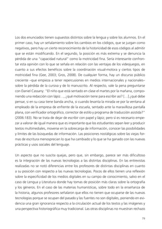 79
Los dos enunciados tienen supuestos distintos sobre la lengua y sobre los alumnos. En el
primer caso, hay un señalamiento sobre los cambios en los códigos, que se juzgan como
negativos, pero hay un cierto reconocimiento de la historicidad de esos códigos al admitir
que se están modificando. En el segundo, la posición es más extrema y se denuncia la
pérdida de una “capacidad natural” como la motricidad fina. Sería interesante confron-
tar esta opinión con lo que se señala en relación con las ventajas de los videojuegos, en
cuanto a sus efectos benéficos sobre la coordinación visual-motora y ciertos tipos de
motricidad fina (Gee, 2003; Gros, 2008). De cualquier forma, hay un discurso público
creciente –que empieza a tener repercusiones en medios internacionales y nacionales–
sobre la pérdida de la cursiva y de lo manuscrito. Al respecto, vale la pena preguntarse
con Daniel Cassany: “El niño que está sentado en clase el martes por la mañana, compo-
niendo una redacción con lápiz…, ¿qué motivación tiene para escribir así? […] ¿qué debe
pensar, si en su casa tiene banda ancha, si cuando levanta la mirada ve por la ventana al
empleado de la empresa de enfrente de la escuela, sentado ante la maravillosa pantalla
plana, con verificador ortográfico, corrector de estilo y programa de traducción asistida?”
(2006:183). No se trata de dejar de escribir con papel y lápiz; pero sí es necesario empe-
zar a valorar de igual manera que es importante que los estudiantes sepan leer y producir
textos multimediales, moverse en la sobrecarga de información, conocer las posibilidades
y límites de las búsquedas de información. Las posiciones nostálgicas sobre las viejas for-
mas de escritura menosprecian lo que ha cambiado y lo que se ha ganado con las nuevas
prácticas y usos sociales del lenguaje.
Un aspecto que no suscita quejas, pero que, sin embargo, parece ser más dificultoso
es la integración de las nuevas tecnologías a las distintas disciplinas. En las entrevistas
realizadas no se notó diferencias entre los profesores de distintas disciplinas en cuanto
a su posición con respecto a las nuevas tecnologías. Pocos de ellos tienen una reflexión
sobre la especificidad de los medios digitales en su campo de conocimiento, salvo en el
caso de Lengua y Literatura donde hay tomas de posición más claras sobre la ortografía
y los géneros. En el caso de las materias humanísticas, sobre todo en la enseñanza de
la historia, algunos profesores señalaron que ellos no tienen que ocuparse de las nuevas
tecnologías porque se ocupan del pasado y las fuentes no son digitales, poniendo en evi-
dencia una gran ignorancia respecto a la circulación actual de los textos y las imágenes y
una perspectiva historiográfica muy tradicional. Las otras disciplinas no muestran rechazo
 