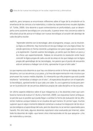 80
III Usos de las nuevas tecnologías en las aulas: experiencias y alternativas
explícito, pero tampoco se encontraron reflexiones sobre el lugar de la simulación en la
enseñanza de las ciencias o la matemática, o sobre las representaciones visuales digitales
(cf. Turkle, 2009). Una docente a quien entrevistamos en profundidad y que se desem-
peña como asistente tecnológica en una escuela, sí parece tener más conciencia sobre la
dificultad actual de acercar el trabajo con nuevas tecnologías al corazón del abordaje de
cada disciplina escolar:
“Aprenden distinto con la tecnología: abro el programa, ensayo, uso la intuición.
La lógica es diferente. Hay momentos en los que trabajo con una lógica lineal, ha-
ciendo ejercicios en forma creciente y progresiva con poco lugar para la intuición
y la exploración. Cuando usamos tecnologías, yo siento que me libero un poco y
los chicos van experimentando. Todavía no encuentro la resolución entre hacer
coincidir la lógica propia de cada una de las áreas en las que trabajo con la lógica
propia del aprendizaje de las tecnologías, me parece que el punto de encuentro
está en sentarse a trabajar con el otro, aprovechar lo que el otro sabe.”
Lo que expresa esta docente es que hay una distancia entre la forma de trabajo de cada
disciplina, con sus secuencias y sus pasos, y la línea de experimentación más intuitiva que
promueven los nuevos medios digitales. Es interesante que ella propone que esto puede
resolverse “sentándose a trabajar con el otro”, el especialista disciplinar con el especialis-
ta tecnológico, aprovechando lo que cada uno sabe. Es una sugerencia lúcida para pen-
sar en la producción de secuencias didácticas propias de cada disciplina en las escuelas.
Un último aspecto didáctico sobre el que indagamos es si los docentes creen que cam-
biará la manera de evaluar (cf. Burke y Hammett, 2009). Las respuestas fueron ambiguas:
se percibe que es posible que pueda llegar a cambiar la forma de evaluación de las dife-
rentes materias aunque todavía no se visualiza de qué manera. En primer lugar, muchos
suponen que en algún momento deberán comenzar a evaluar la integración de los recur-
sos tecnológicos al aprendizaje del aula, pero los docentes no se sienten capacitados para
hacerlo. Por otro lado, algunos docentes reportaron estar evaluando por Internet, sobre
todo los docentes de inglés –que tienen sitios internacionales en los que apoyarse– y los
de matemática y ciencias.
 