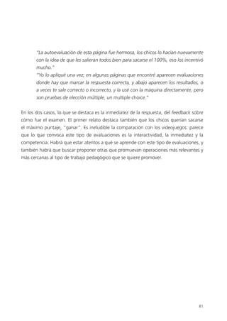 81
“La autoevaluación de esta página fue hermosa, los chicos lo hacían nuevamente
con la idea de que les salieran todos bien para sacarse el 100%, eso los incentivó
mucho.”
“Yo lo apliqué una vez; en algunas páginas que encontré aparecen evaluaciones
donde hay que marcar la respuesta correcta, y abajo aparecen los resultados, o
a veces te sale correcto o incorrecto, y la usé con la máquina directamente, pero
son pruebas de elección múltiple, un multiple choice.”
En los dos casos, lo que se destaca es la inmediatez de la respuesta, del feedback sobre
cómo fue el examen. El primer relato destaca también que los chicos querían sacarse
el máximo puntaje, “ganar”. Es ineludible la comparación con los videojuegos: parece
que lo que convoca este tipo de evaluaciones es la interactividad, la inmediatez y la
competencia. Habrá que estar atentos a qué se aprende con este tipo de evaluaciones, y
también habrá que buscar proponer otras que promuevan operaciones más relevantes y
más cercanas al tipo de trabajo pedagógico que se quiere promover.
 