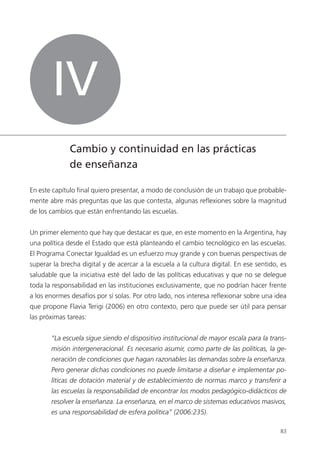 83
En este capítulo final quiero presentar, a modo de conclusión de un trabajo que probable-
mente abre más preguntas que las que contesta, algunas reflexiones sobre la magnitud
de los cambios que están enfrentando las escuelas.
Un primer elemento que hay que destacar es que, en este momento en la Argentina, hay
una política desde el Estado que está planteando el cambio tecnológico en las escuelas.
El Programa Conectar Igualdad es un esfuerzo muy grande y con buenas perspectivas de
superar la brecha digital y de acercar a la escuela a la cultura digital. En ese sentido, es
saludable que la iniciativa esté del lado de las políticas educativas y que no se delegue
toda la responsabilidad en las instituciones exclusivamente, que no podrían hacer frente
a los enormes desafíos por sí solas. Por otro lado, nos interesa reflexionar sobre una idea
que propone Flavia Terigi (2006) en otro contexto, pero que puede ser útil para pensar
las próximas tareas:
“La escuela sigue siendo el dispositivo institucional de mayor escala para la trans-
misión intergeneracional. Es necesario asumir, como parte de las políticas, la ge-
neración de condiciones que hagan razonables las demandas sobre la enseñanza.
Pero generar dichas condiciones no puede limitarse a diseñar e implementar po-
líticas de dotación material y de establecimiento de normas marco y transferir a
las escuelas la responsabilidad de encontrar los modos pedagógico-didácticos de
resolver la enseñanza. La enseñanza, en el marco de sistemas educativos masivos,
es una responsabilidad de esfera política” (2006:235).
IV
Cambio y continuidad en las prácticas
de enseñanza
 