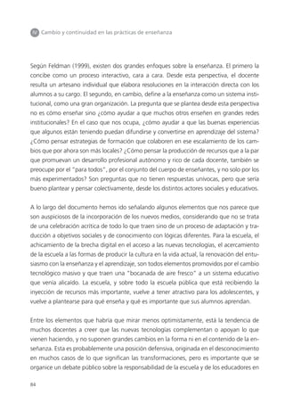 84
IV Cambio y continuidad en las prácticas de enseñanza
Según Feldman (1999), existen dos grandes enfoques sobre la enseñanza. El primero la
concibe como un proceso interactivo, cara a cara. Desde esta perspectiva, el docente
resulta un artesano individual que elabora resoluciones en la interacción directa con los
alumnos a su cargo. El segundo, en cambio, define a la enseñanza como un sistema insti-
tucional, como una gran organización. La pregunta que se plantea desde esta perspectiva
no es cómo enseñar sino ¿cómo ayudar a que muchos otros enseñen en grandes redes
institucionales? En el caso que nos ocupa, ¿cómo ayudar a que las buenas experiencias
que algunos están teniendo puedan difundirse y convertirse en aprendizaje del sistema?
¿Cómo pensar estrategias de formación que colaboren en ese escalamiento de los cam-
bios que por ahora son más locales? ¿Cómo pensar la producción de recursos que a la par
que promuevan un desarrollo profesional autónomo y rico de cada docente, también se
preocupe por el “para todos”, por el conjunto del cuerpo de enseñantes, y no solo por los
más experimentados? Son preguntas que no tienen respuestas unívocas, pero que sería
bueno plantear y pensar colectivamente, desde los distintos actores sociales y educativos.
A lo largo del documento hemos ido señalando algunos elementos que nos parece que
son auspiciosos de la incorporación de los nuevos medios, considerando que no se trata
de una celebración acrítica de todo lo que traen sino de un proceso de adaptación y tra-
ducción a objetivos sociales y de conocimiento con lógicas diferentes. Para la escuela, el
achicamiento de la brecha digital en el acceso a las nuevas tecnologías, el acercamiento
de la escuela a las formas de producir la cultura en la vida actual, la renovación del entu-
siasmo con la enseñanza y el aprendizaje, son todos elementos promovidos por el cambio
tecnológico masivo y que traen una “bocanada de aire fresco” a un sistema educativo
que venía alicaído. La escuela, y sobre todo la escuela pública que está recibiendo la
inyección de recursos más importante, vuelve a tener atractivo para los adolescentes, y
vuelve a plantearse para qué enseña y qué es importante que sus alumnos aprendan.
Entre los elementos que habría que mirar menos optimistamente, está la tendencia de
muchos docentes a creer que las nuevas tecnologías complementan o apoyan lo que
vienen haciendo, y no suponen grandes cambios en la forma ni en el contenido de la en-
señanza. Esta es probablemente una posición defensiva, originada en el desconocimiento
en muchos casos de lo que significan las transformaciones, pero es importante que se
organice un debate público sobre la responsabilidad de la escuela y de los educadores en
 