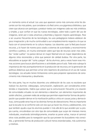 85
un momento como el actual. Los usos que aparecen como más comunes entre los do-
centes son los más pobres, que consideran a la Red como una gigantesca biblioteca, que
creen que alcanza con participar y producir textos con imágenes cada vez más sintéticos
y simples, y que confían en que las nuevas tecnologías, sobre todo a partir del uso de
imágenes, serán por sí solas atractivas y divertidas y lograrán mejores aprendizajes. Pese
a ser usuarios frecuentes de las tecnologías, los usos pedagógicos todavía adolecen de
poca imaginación y de mucha continuidad o aun empobrecimiento respecto a lo que se
hacía con el conocimiento en la cultura impresa. Los docentes usan la Red para buscar
recursos, y lo hacen de manera poco atada a sistemas de autoridades y reconocimiento
científico o político, sin mucha orientación sobre qué tipo de recursos serán más útiles.
Ese “andar sueltos” no parece derivar en mayor libertad sino en mayor dependencia de
algunos sitios reconocidos y otros que parecen de calidad dudosa. Por otra parte, los
educadores se quejan del “corte y pegue” de los alumnos, pero a veces hacen esas mis-
mas acciones para buscar planificaciones o actividades para el aula. Todo esto subraya la
importancia de más acompañamiento en la producción de recursos y en la generación de
políticas didácticas que permitan armar otro repertorio de prácticas en el uso de nuevas
tecnologías. Los actuales tienen limitaciones como para proponer operaciones de cono-
cimiento más interesantes y desafiantes.
Por otra parte, hay en muchos docentes una celebración de los usos no escolares que
realizan los alumnos: videojuegos, comunicación, exploración, por considerarlos entre-
tenidos e impactantes. Habría que aclarar que la comunicación frecuente y la creación
de comunidades virtuales no son elementos a desechar; son elementos importantes de
sostén afectivo, y proveen redes de anclaje que permiten experimentar formas de partici-
pación que pueden derivar en la movilización política o ética en causas justas y democrá-
ticas, como puede verse hoy en las distintas formas de ciberactivismo. Pero es importante
que la escuela no se conforme solo con eso que ya hacen los chicos y adolescentes, sino
que también ayude a que los alumnos puedan ir más allá de lo que acceden por su pro-
pia cuenta, vinculándose con otro tipo de comunidades que surjan de intereses menos
individuales, enseñando (etimológicamente, enseñar es poner señas, marcar el camino)
otras rutas posibles para la navegación que las que proveen los buscadores más conoci-
dos, y generando formas de producción cultural menos estandarizadas, más autónomas
y creativas.
 