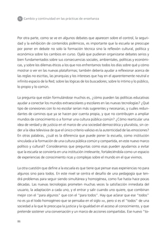 86
IV Cambio y continuidad en las prácticas de enseñanza
Por otra parte, como se ve en algunos debates que aparecen sobre el control, la seguri-
dad y la exhibición de contenidos polémicos, es importante que la escuela se preocupe
por poner en debate no solo la formación técnica sino la reflexión cultural, política y
económica sobre los cambios en curso. Ojalá que pudieran organizarse debates serios y
bien fundamentados sobre sus consecuencias sociales, ambientales, políticas y económi-
cas, y sobre los dilemas éticos a los que nos enfrentamos todos los días sobre qué y cómo
mostrar o ver en las nuevas plataformas; también debería ayudar a reflexionar acerca de
las reglas no escritas, las jerarquías y los intereses que hay en el aparentemente neutral e
infinito espacio de la Red; sobre las lógicas de los buscadores; sobre lo íntimo y lo público,
lo propio y lo común.
La pregunta que están formulándose muchos es, ¿cómo pueden las políticas educativas
ayudar a conectar los mundos extraescolares y escolares en las nuevas tecnologías? ¿Qué
tipo de conexiones con lo no escolar serían más sugerentes y necesarias, y cuáles redun-
dantes de caminos que ya se hacen por cuenta propia, y que no contribuyen a ampliar
mundos de conocimiento o a formar una cultura pública común? ¿Cómo rearticular una
idea de verdad y de justicia en el marco de una sociedad democrática y pluralista, sin ce-
der a la idea televisiva de que el único criterio valioso es la autenticidad de las emociones?
En otras palabras, ¿cuál es la diferencia que puede poner la escuela, como institución
vinculada a la formación de una cultura pública común y compartida, en este nuevo marco
político y cultural? Consideramos que preguntas como esas pueden ayudarnos a evitar
que la escuela se convierta en una institución irrelevante, fortaleciéndola como un espacio
de experiencias de conocimiento ricas y complejas sobre el mundo en el que vivimos.
La otra cuestión que define a la escuela es que tiene que pensar esas experiencias no para
algunos sino para todos. En este nivel se centra el desafío de una pedagogía que ten-
drá problemas para seguir siendo simultánea y homogénea, como fue hasta hace pocas
décadas. Las nuevas tecnologías prometen muchas veces la satisfacción inmediata del
usuario, la adaptación a cada uno, y el entrar y salir cuando uno quiere, que combinan
mejor con el “para algunos” que con el “para todos”. Hay que aclarar que ese “todos”
no es ya el todo homogéneo que se pensaba en el siglo XIX, pero sí es el “todos” de una
sociedad a la que le preocupa la justicia y la igualdad en el acceso al conocimiento, y que
pretende sostener una conversación y un marco de acciones compartidas. Ese nuevo “to-
 