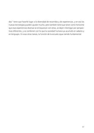 87
dos” tiene que hacerle lugar a la diversidad de recorridos y de experiencias, y en eso las
nuevas tecnologías pueden ayudar mucho, pero también tiene que tener como horizonte
que esas experiencias diversas se enriquezcan con otras, se dejen interrogar por perspec-
tivas diferentes, y se combinen con lo que la sociedad humana ya acumuló en saberes y
en lenguajes. En esas otras tareas, la función de la escuela sigue siendo fundamental.
 