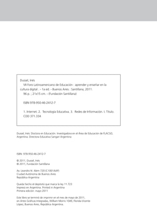 Dussel, Inés
VII Foro Latinoamericano de Educación : aprender y enseñar en la
cultura digital . - 1a ed. - Buenos Aires : Santillana, 2011.
96 p. ; 21x15 cm. - (Fundación Santillana)
ISBN 978-950-46-2412-7
1. Internet. 2. Tecnología Educativa. 3. Redes de Información. I. Título.
CDD 371.334
ISBN: 978-950-46-2412-7
© 2011, Dussel, Inés
© 2011, Fundación Santillana
Av. Leandro N. Alem 720 (C1001AAP)
Ciudad Autónoma de Buenos Aires
República Argentina
Queda hecho el depósito que marca la ley 11.723
Impreso en Argentina. Printed in Argentina
Primera edición: mayo 2011
Este libro se terminó de imprimir en el mes de mayo de 2011,
en Artes Gráﬁcas Integradas, William Morris 1049, Florida-Vicente
López, Buenos Aires, República Argentina.
Dussel, Inés: Doctora en Educación. Investigadora en el Área de Educación de FLACSO,
Argentina. Directora Educativa Sangari Argentina
 