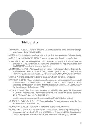 89
ABRAMOWSKI, A. (2010). Maneras de querer. Los afectos docentes en las relaciones pedagó-
gicas. Buenos Aires, Editorial Paidós.
ADATTO, K. (2010). La imagen perfecta. Vivir en la era de la foto oportunista. Valencia, Qualéa.
ANTELO, E. y A. ABRAMOWSKI (2000). El renegar de la escuela. Rosario, Homo Sapiens.
APPADURAI, A. “Archive and Aspiration”, en: J. BROUWER y MULDER, A. (eds.) (2003), In-
formation is Alive. Rotterdam, V2 Publishing (disponible en: http://www.scribd.com/
doc/20132175/appadurai-archive-and-aspiration)
AREA MOREIRA, M. (2001). “Usos y prácticas con medios y materiales en el contexto escolar. De
la cultura impresa a la cultura digital”, en: Quaderns Digitals, 42, no. 477. Disponible en:
http://www.quadernsdigitals.net/datos_web/hemeroteca/r_42/nr_477/a_6370/6370.html
BARICCO, A. (2008). Los bárbaros. Ensayos sobre la mutación. Barcelona, Anagrama.
BIRR MOJER, E. (2010). “Desarrollo de discursos, literacidades e identidades disciplinares: ¿cuál
es su relación con el conocimiento?”, en: López Bonila, G. y Pérez Fragoso, C. (eds.).
Discursos e identidades en contextos de cambio educativo. México D.F. y Madrid, Plaza y
Valdés/Universidad de Puebla, pp. 67-98.
BOLTER, J. D. (2006). “Transference and Transparency: Digital Technology and the Remediation
of Cinema”. Intermedialités. Histoire et Théorie des Arts, des Lettres et des Techniques.
No. 6, “Remédier”, pp. 14- 26, disponible en:
http://cri.histart.umontreal.ca/cri/fr/intermedialites/p6/pdfs/p6_bolter_text.pdf
BOURDIEU, P. y PASSERON, J. C. (1977). La reproducción. Elementos para una teoría del siste-
ma de enseñanza. Barcelona, Laia.
BUCKINGHAM, D. (2008). Más allá de la tecnología. Buenos Aires, Manantial.
BUCKINGHAM, D. (2010). “Do we really need media education 2.0? Teaching in the age of par-
ticipatory media”, en: DROTNER, K. y SCHRODER, K. C. (comp.) (2010). Digital Content
Creation. Perceptions, Practices & Perspectives. New York, Peter Lang, pp. 287-304.
Bibliografía
 