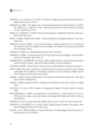 90
Bibliografía
BURBULES, N. y CALLISTER, T. JR. (2001). Educación: Riesgos y promesas de las nuevas tecno-
logías. Buenos Aires, Granica.
BURBULES, N. (2008). “The democratic and educational potential of political blogs.” En: KATZ,
M., VERDUCCI, S. y BIESTA, G. (eds.). Democracy, Education, and the Moral Life. Dordre-
cht, NL, Springer, pp. 47-57.
BURKE, A. y HAMMETT, R. (2009). Assessing New Literacies. Perspectives from the Classroom.
New York, Peter Lang.
BURN, A. (2009). Making New Media. Creative Production and Digital Literacies. New York,
Peter Lang.
CABELLO, R. (coord.) (2006). “Yo con la computadora no tengo nada que ver”. Un estudio de
las relaciones entre los maestros y las tecnologías informáticas en la enseñanza. Buenos
Aires, Prometeo Libros.
CABELLO, R. (2008). Las redes del juego. Buenos Aires, Prometeo.
CABRERA, D. (2008). “Las promesas y el sin-límites de las nuevas tecnologías”, Revista El Mo-
nitor de la Educación, Año V, No. 17.
CARRINGTON, V. y ROBINSON, M. (comp.) (2009). Digital literacies. Social Learning and Clas-
sroom Practices. London, Sage and United Kingdom Literacy Association.
CASSANY, D. (2006). Tras las líneas. Sobre la lectura contemporánea. Barcelona, Anagrama.
CIPPEC (2009). Evaluación, promoción y clasificación de los alumnos de Nivel Primario. Estudio
comparado de las políticas y las prácticas escolares en cinco provincias (2009). Buenos
Aires, Ministerio de Educación de la Nación.
CUBAN, L. (1986). Teachers and Machines. The Classroom Use of Technology Since 1920. New
York, Teachers´College Press.
CUBAN, L. (2008). Frogs Into Princes. Writings on School Reform. New York, Teachers’ College
Press.
DE VEGA, M. y otros (1996). Models of Visuospatial Cognition. Oxford, Oxford University
Press.
DIDI-HUBERMAN, G. (2006) «L'image brûle» in: Zimmermann, L., Didi-Huberman, G., et al.,
Penser par les images. Autour des travaux de Georges Didi-Huberman. Nantes, Editions
Cécile Defaut.
DOUEIHI, M. (2010). La gran conversión digital. Buenos Aires, Fondo de Cultura Económica.
DROTNER, K. y SCHRODER, K. C. (comp.) (2010). Digital Content Creation. Perceptions, Prac-
tices & Perspectives. New York, Peter Lang.
DUSSEL, I. y M. CARUSO (2000). La invención del aula. Una genealogía de las formas de en-
señar. Buenos Aires, Santillana.
 