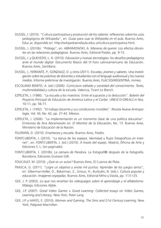 91
DUSSEL, I. (2010). “Cultura participativa y producción de los saberes: reflexiones sobre los usos
pedagógicos de Wikipedia”, en: Guías para usar la Wikipedia en el aula. Buenos Aires,
Educ.ar, disponible en: http://wikipediaenelaula.educ.ar/cultura-participativa.html.
DUSSEL, I. (2010b). “Prólogo”, en: ABRAMOWSKI, A. Maneras de querer. Los afectos docen-
tes en las relaciones pedagógicas. Buenos Aires, Editorial Paidós, pp. 9-15.
DUSSEL, I. y QUEVEDO, L. A. (2010). Educación y nuevas tecnologías: los desafíos pedagógicos
ante el mundo digital. Documento Básico del VI Foro Latinoamericano de Educación.
Buenos Aires, Santillana.
DUSSEL, I., FERRANTE, P., GONZALEZ, D. y otros (2011). Escuelas, jóvenes y saberes. Una investi-
gación sobre las prácticas de docentes y estudiantes con el lenguaje audiovisual y los nuevos
medios. Informe preliminar de investigación. Buenos Aires, FLACSO/ARGENTINA, mimeo.
ESCOLANO BENITO, A. (ed.) (2006). Curriculum editado y sociedad del conocimiento. Texto,
multimedialidad y cultura de la escuela. Valencia, Tirant Lo Blanch.
EZPELETA, J. (1986). “La escuela y los maestros: Entre el supuesto y la deducción”. Boletín del
Proyecto Principal de Educación de América Latina y el Caribe. UNESCO-OREALCm Nos.
10-11, pp. 56-71.
EZPELETA, J. (1992). “El trabajo docente y sus condiciones invisibles”. Revista Nueva Antropo-
logía. Vol. XII, No. 42, pp. 27-42. México.
EZPELETA, J. (2006). “La implementación es un momento clave de una política educativa”.
Entrevista de Ana Abramowski en: El Monitor de la Educación, No. 13. Buenos Aires.
Ministerio de Educación de la Nación.
FELDMAN, D. (2010). Enseñanza y escuela. Buenos Aires, Paidós.
FONTCUBERTA, J. (2010). “La danza de los espejos. Identidad y flujos fotográficos en Inter-
net”, en: FONTCUBERTA, J. (ed.) (2010). A través del espejo. Madrid, Oficina de Arte y
Ediciones S. L. (sin paginado).
FONTCUBERTA, J. (2010b). La cámara de Pandora. La fotografí@ después de la fotografía.
Barcelona, Ediciones Gustavo Gilli.
FOUCAULT, M. (2010). ¿Qué es un autor? Buenos Aires, El Cuenco de Plata.
FRASCA, G. (2011). “Logre un objetivo y anote mil puntos: Aprender de los juegos serios”,
en: Silberman-Keller, D., Bekerman, Z., Giroux, H., Burbules, N. (eds.). Cultura popular y
educación. Imágenes espejadas. Buenos Aires, Editorial Miño y Dávila, pp. 113-125.
GEE, J. P. (2003). Lo que nos enseñan los videojuegos sobre el aprendizaje y el alfabetismo.
Málaga, Ediciones Aljibe.
GEE, J.P. (2007). Good Video Games + Good Learning. Collected essays on Video Games,
Learning and Literacy. New York, Peter Lang.
GEE, J.P. y HAYES, E. (2010). Women and Gaming. The Sims and 21st Century Learning. New
York, Palgrave Macmillan.
 