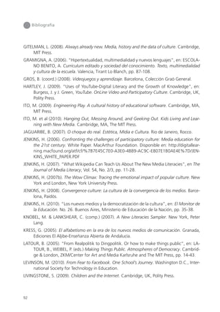 92
Bibliografía
GITELMAN, L. (2008). Always already new. Media, history and the data of culture. Cambridge,
MIT Press.
GRAMIGNA, A. (2006). “Hipertextualidad, multimedialidad y nuevos lenguajes”, en: ESCOLA-
NO BENITO, A. Curriculum editado y sociedad del conocimiento. Texto, multimedialidad
y cultura de la escuela. Valencia, Tirant Lo Blanch, pp. 87-108.
GROS, B. (coord.) (2008). Videojuegos y aprendizaje. Barcelona, Colección Graó General.
HARTLEY, J. (2009). “Uses of YouTube-Digital Literacy and the Growth of Knowledge”, en:
Burgess, J. y J. Green, YouTube. OnLine Video and Participatory Culture. Cambridge, UK,
Polity Press.
ITO, M. (2009). Engineering Play. A cultural history of educational software. Cambridge, MA,
MIT Press.
ITO, M. et al (2010). Hanging Out, Messing Around, and Geeking Out. Kids Living and Lear-
ning with New Media. Cambridge, MA, The MIT Press.
JAGUARIBE, B. (2007). O choque do real. Estética, Mídia e Cultura. Rio de Janeiro, Rocco.
JENKINS, H. (2006). Confronting the challenges of participatory culture: Media education for
the 21st century. White Paper. MacArthur Foundation. Disponible en: http://digitallear-
ning.macfound.org/atf/cf/%7B7E45C7E0-A3E0-4B89-AC9C-E807E1B0AE4E%7D/JEN-
KINS_WHITE_PAPER.PDF
JENKINS, H. (2007). “What Wikipedia Can Teach Us About The New Media Literacies”, en The
Journal of Media Literacy, Vol. 54, No. 2/3, pp. 11-28.
JENKINS, H. (2007b). The Wow Climax: Tracing the emotional impact of popular culture. New
York and London, New York University Press.
JENKINS, H. (2008). Convergence culture: La cultura de la convergencia de los medios. Barce-
lona, Paidós.
JENKINS, H. (2010). “Los nuevos medios y la democratización de la cultura”, en: El Monitor de
la Educación. No. 26. Buenos Aires, Ministerio de Educación de la Nación, pp. 35-38.
KNOBEL, M. & LANKSHEAR, C. (comp.) (2007). A New Literacies Sampler. New York, Peter
Lang.
KRESS, G. (2005). El alfabetismo en la era de los nuevos medios de comunicación. Granada,
Ediciones El Aljibe-Enseñanza Abierta de Andalucía.
LATOUR, B. (2005). “From Realpolitik to Dingpolitik. Or how to make things public”, en: LA-
TOUR, B., WEIBEL, P. (eds.) Making Things Public. Atmospheres of Democracy. Cambrid-
ge & London, ZKM/Center for Art and Media Karlsruhe and The MIT Press, pp. 14-43.
LEVINSON, M. (2010). From Fear to Facebook. One School’s Journey. Washington D.C., Inter-
national Society for Technology in Education.
LIVINGSTONE, S. (2009). Children and the Internet. Cambridge, UK, Polity Press.
 