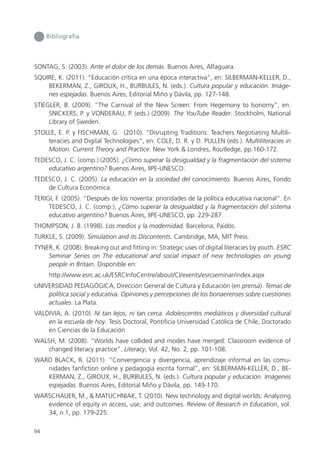 94
Bibliografía
SONTAG, S. (2003). Ante el dolor de los demás. Buenos Aires, Alfaguara.
SQUIRE, K. (2011). “Educación crítica en una época interactiva”, en: SILBERMAN-KELLER, D.,
BEKERMAN, Z., GIROUX, H., BURBULES, N. (eds.). Cultura popular y educación. Imáge-
nes espejadas. Buenos Aires, Editorial Miño y Dávila, pp. 127-148.
STIEGLER, B. (2009). “The Carnival of the New Screen: From Hegemony to Isonomy”, en:
SNICKERS, P. y VONDERAU, P. (eds.) (2009). The YouTube Reader. Stockholm, National
Library of Sweden.
STOLLE, E. P. y FISCHMAN, G. (2010). “Disrupting Traditions: Teachers Negotiating Multili-
teracies and Digital Technologies”, en: COLE, D. R. y D. PULLEN (eds.). Multiliteracies in
Motion. Current Theory and Practice. New York & Londres, Routledge, pp.160-172.
TEDESCO, J. C. (comp.) (2005). ¿Cómo superar la desigualdad y la fragmentación del sistema
educativo argentino? Buenos Aires, IIPE-UNESCO.
TEDESCO, J. C. (2005). La educación en la sociedad del conocimiento. Buenos Aires, Fondo
de Cultura Económica.
TERIGI, F. (2005). “Después de los noventa: prioridades de la política educativa nacional”. En
TEDESCO, J. C. (comp.), ¿Cómo superar la desigualdad y la fragmentación del sistema
educativo argentino? Buenos Aires, IIPE-UNESCO, pp. 229-287.
THOMPSON, J. B. (1998). Los medios y la modernidad. Barcelona, Paidós.
TURKLE, S. (2009). Simulation and its Discontents. Cambridge, MA, MIT Press.
TYNER, K. (2008). Breaking out and fitting in: Strategic uses of digital literacies by youth. ESRC
Seminar Series on The educational and social impact of new technologies on young
people in Britain. Disponible en:
http://www.esrc.ac.uk/ESRCInfoCentre/about/CI/events/esrcseminar/index.aspx
UNIVERSIDAD PEDAGÓGICA, Dirección General de Cultura y Educación (en prensa). Temas de
política social y educativa. Opiniones y percepciones de los bonaerenses sobre cuestiones
actuales. La Plata.
VALDIVIA, A. (2010). Ni tan lejos, ni tan cerca. Adolescentes mediáticos y diversidad cultural
en la escuela de hoy. Tesis Doctoral, Pontificia Universidad Católica de Chile, Doctorado
en Ciencias de la Educación.
WALSH, M. (2008). “Worlds have collided and modes have merged: Classroom evidence of
changed literacy practice”. Literacy, Vol. 42, No. 2, pp. 101-108.
WARD BLACK, R. (2011). “Convergencia y divergencia, aprendizaje informal en las comu-
nidades fanfiction online y pedagogía escrita formal”, en: SILBERMAN-KELLER, D., BE-
KERMAN, Z., GIROUX, H., BURBULES, N. (eds.). Cultura popular y educación. Imágenes
espejadas. Buenos Aires, Editorial Miño y Dávila, pp. 149-170.
WARSCHAUER, M., & MATUCHNIAK, T. (2010). New technology and digital worlds: Analyzing
evidence of equity in access, use, and outcomes. Review of Research in Education, vol.
34, n.1, pp. 179-225.
 