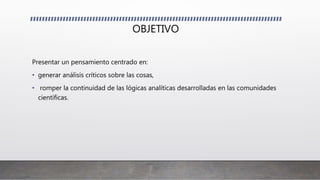 OBJETIVO
Presentar un pensamiento centrado en:
• generar análisis críticos sobre las cosas,
• romper la continuidad de las lógicas analíticas desarrolladas en las comunidades
científicas.
 