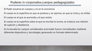 Poderes in-corporados,cuerpos pedagogizados
El Poder encarna en cuerpos y no en la conciencia
El cuerpo es la superficie en que se produce y se reprime, en que se incita y se inhibe
El cuerpo es el que se acomoda y el que resiste
El cuerpo es la superficie sobre la que se inscribe la norma, se instaura una relación
de sujeción y obediencia
En la escuela los cuerpos considerados anormales fueron normalizados mediante
diferentes dispositivos y tecnologías generando un formato determinado
 