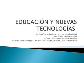 los desafíos pedagógicos ante un mundo digital
Inés Dussel – Luis Quevedo
VI Foro Latinoamericano de Educación
Alumna: Sandra Villegas. UNCuyo-FFyL - Licenciatura en Cs.de la Educación
 