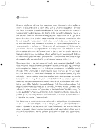 10
I Introducción
Debemos señalar que esto que viene sucediendo en los sistemas educativos también se
observa en otros ámbitos de la acción estatal y en las universidades públicas y privadas:
son varios los analistas que destacan la inadecuación de los marcos institucionales ac-
tuales para dar rápida respuesta a los desafíos de las nuevas tecnologías. La escuela ha
sido señalada como una institución estratégica para la recepción de las TICs, ya que es
allí donde se concentran los procesos de creación y transmisión de conocimientos, pero
lo cierto es que las inversiones en infraestructura en materia de nuevas tecnologías que
se produjeron en los años noventa apuntaron más a la conectividad organizacional, a la
venta de servicios en los hogares y –últimamente– a la conectividad móvil de los usuarios
particulares, sin que se haya registrado una inversión paralela en el ámbito de la educa-
ción –pública o privada– con el fin de promover su apropiación y uso creativo por parte de
los jóvenes. La impresión compartida a lo largo y a lo ancho del globo es que la dinámica
ha sido tan veloz y descentralizada que ha dejado a las instituciones tradicionales rezaga-
das respecto de las nuevas realidades que el mercado fue capaz de imponer.
Un tema no menor es que esas nuevas tecnologías se desplazan a escala global, y los Es-
tados nacionales parecen tener limitaciones técnicas y estructurales para regular los flujos
existentes y también para contraponer dinámicas o intenciones en esa velocidad y escala
(Tedesco, 2005). Sin embargo, en los últimos años puede observarse que hay una recupe-
ración de la iniciativa por parte de los Estados que han desarrollado diferentes programas
orientados a equipar, capacitar e incorporar en el territorio escolar las nuevas tecnologías.
Las experiencias son muy diversas, como también lo han sido sus objetivos y grados de
desarrollo, pero ya podemos señalar una serie de iniciativas muy valorables para América
Latina, como el Plan Ceibal en Uruguay, Enlaces en Chile, Proyecto Huascarán en Perú,
Programa Computadoras para Educar en Colombia, Programa integral Conéctate en El
Salvador, Escuelas del Futuro en Guatemala o el Plan de Inclusión Digital Educativa y Co-
nectar Igualdad en la Argentina, entre otros. Todos ellos dan muestras de la existencia de
políticas que buscan acompañar estas transformaciones, sumarlas al mundo de la escuela
y orientarlas en una dirección determinada.
Este documento se propone justamente analizar cuál es la situación del sistema educativo
en relación con la expansión de las nuevas tecnologías, y cómo se está respondiendo a los
desafíos pedagógicos, sociales y culturales que estas presentan. Dos grandes preocupa-
ciones organizarán esta presentación, que estará centrada sobre todo en el caso argenti-
no, aun cuando contenga debates y análisis que pueden ser válidos para toda la región.
6ºFOROdoc-basico(001-080).indd 10 5/5/10 14:40:26
 