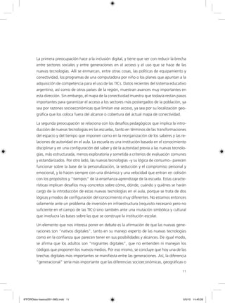 11
La primera preocupación hace a la inclusión digital, y tiene que ver con reducir la brecha
entre sectores sociales y entre generaciones en el acceso y el uso que se hace de las
nuevas tecnologías. Allí se enmarcan, entre otras cosas, las políticas de equipamiento y
conectividad, los programas de una computadora por niño o los planes que apuntan a la
adquisición de competencia para el uso de las TICs. Datos recientes del sistema educativo
argentino, así como de otros países de la región, muestran avances muy importantes en
esta dirección. Sin embargo, el mapa de la conectividad muestra que todavía restan pasos
importantes para garantizar el acceso a los sectores más postergados de la población, ya
sea por razones socioeconómicas que limitan ese acceso, ya sea por su localización geo-
gráfica que los coloca fuera del alcance o cobertura del actual mapa de conectividad.
La segunda preocupación se relaciona con los desafíos pedagógicos que implica la intro-
ducción de nuevas tecnologías en las escuelas, tanto en términos de las transformaciones
del espacio y del tiempo que imponen como en la reorganización de los saberes y las re-
laciones de autoridad en el aula. La escuela es una institución basada en el conocimiento
disciplinar y en una configuración del saber y de la autoridad previa a las nuevas tecnolo-
gías, más estructurada, menos exploratoria y sometida a criterios de evaluación comunes
y estandarizados. Por otro lado, las nuevas tecnologías –y su lógica de consumo– parecen
funcionar sobre la base de la personalización, la seducción y el compromiso personal y
emocional, y lo hacen siempre con una dinámica y una velocidad que entran en colisión
con los propósitos y “tiempos” de la enseñanza-aprendizaje de la escuela. Estas caracte-
rísticas implican desafíos muy concretos sobre cómo, dónde, cuándo y quiénes se harán
cargo de la introducción de estas nuevas tecnologías en el aula, porque se trata de dos
lógicas y modos de configuración del conocimiento muy diferentes. No estamos entonces
solamente ante un problema de inversión en infraestructura (requisito necesario pero no
suficiente en el campo de las TICs) sino también ante una mutación simbólica y cultural
que involucra las bases sobre las que se construye la institución escolar.
Un elemento que nos interesa poner en debate es la afirmación de que las nuevas gene-
raciones son “nativos digitales”, tanto en su manejo experto de las nuevas tecnologías
como en la confianza que parecen tener en sus posibilidades y alcances. De igual modo,
se afirma que los adultos son “migrantes digitales”, que no entienden ni manejan los
códigos que proponen los nuevos medios. Por eso mismo, se concluye que hoy una de las
brechas digitales más importantes se manifiesta entre las generaciones. Así, la diferencia
“generacional” sería más importante que las diferencias socioeconómicas, geográficas o
6ºFOROdoc-basico(001-080).indd 11 5/5/10 14:40:26
 