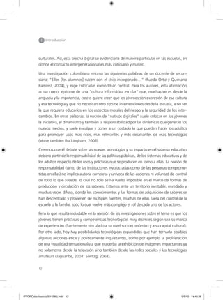 12
I Introducción
culturales. Así, esta brecha digital se evidenciaría de manera particular en las escuelas, en
donde el contacto intergeneracional es más cotidiano y masivo.
Una investigación colombiana retoma las siguientes palabras de un docente de secun-
daria: “Ellos [los alumnos] nacen con el chip incorporado…” (Rueda Ortiz y Quintana
Ramírez, 2004), y elige colocarlas como título central. Para los autores, esta afirmación
actúa como epítome de una “cultura informática escolar” que, muchas veces desde la
angustia y la impotencia, cree o quiere creer que los jóvenes son expresión de esa cultura
y esa tecnología y que no necesitan otro tipo de intervenciones desde la escuela, a no ser
la que requiera educarlos en los aspectos morales del riesgo y la seguridad de los inter-
cambios. En otras palabras, la noción de “nativos digitales” suele colocar en los jóvenes
la iniciativa, el dinamismo y también la responsabilidad por las dinámicas que generan los
nuevos medios, y suele exculpar y poner a un costado lo que pueden hacer los adultos
para promover usos más ricos, más relevantes y más desafiantes de esas tecnologías
(véase también Buckingham, 2008).
Creemos que el debate sobre las nuevas tecnologías y su impacto en el sistema educativo
debiera partir de la responsabilidad de las políticas públicas, de los sistemas educativos y de
los adultos respecto de los usos y prácticas que se producen en torno a ellas. La noción de
responsabilidad (tanto de las instituciones involucradas como de las personas comprome-
tidas en ellas) no implica autoría completa y unívoca de las acciones ni voluntad de control
de todo lo que sucede, lo cual no solo se ha vuelto imposible en el marco de formas de
producción y circulación de los saberes. Estamos ante un territorio inestable, enredado y
muchas veces difuso, donde los conocimientos y las formas de adquisición de saberes se
han descentrado y provienen de múltiples fuentes, muchas de ellas fuera del control de la
escuela o la familia, todo lo cual vuelve más complejo el rol de cada uno de los actores.
Pero lo que resulta indudable en la revisión de las investigaciones sobre el tema es que los
jóvenes tienen prácticas y competencias tecnológicas muy disímiles según sea su marco
de experiencias (fuertemente vinculado a su nivel socioeconómico y a su capital cultural).
Por otro lado, hoy hay posibilidades tecnológicas expandidas que han tornado posibles
algunas acciones ética y políticamente inquietantes, como por ejemplo la proliferación
de una visualidad sensacionalista que exacerba la exhibición de imágenes impactantes ya
no solamente desde la televisión sino también desde las redes sociales y las tecnologías
amateurs (Jaguaribe, 2007; Sontag, 2003).
6ºFOROdoc-basico(001-080).indd 12 5/5/10 14:40:26
 