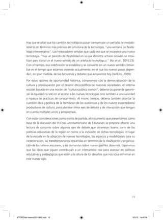 1313
Hay que resaltar que los cambios tecnológicos pasan siempre por un período de inestabi-
lidad o, en términos más precisos en la historia de la tecnología, “una ventana de flexibi-
lidad interpretativa”. Los historiadores señalan que cada vez que se incorpora una nueva
tecnología, “hay un período de flexibilidad en la que distintos actores sociales se movi-
lizan para construir el nuevo sentido de un artefacto tecnológico.” (Ito et al., 2010:25).
Con el tiempo, esa indefinición se estabiliza y se convierte en un nuevo sentido común.
Ese es el tiempo que estamos viviendo actualmente, en el que los nuevos pasos depen-
den, en gran medida, de las decisiones y debates que encaremos hoy (Jenkins, 2009).
Por estas razones de oportunidad histórica, compromiso con la democratización de la
cultura y preocupación por el devenir ético-político de nuestras sociedades, el sistema
escolar, basado en una noción de “cultura pública común”, debería ocuparse de garanti-
zar la equidad no solo en el acceso a las nuevas tecnologías sino también a una variedad
y riqueza de prácticas de conocimiento. Al mismo tiempo, debería también abordar la
cuestión ética y política de la formación de las audiencias y de los nuevos espectadores/
productores de cultura, para plantear otros ejes de debate y de interacción que tengan
en cuenta múltiples voces y perspectivas.
Con estas consideraciones como punto de partida, el documento que presentamos como
base de la discusión del VI Foro Latinoamericano de Educación se propone ofrecer una
lectura de conjunto sobre algunos ejes de debate que atraviesan buena parte de las
políticas educativas de la región en torno a la inclusión de dichas tecnologías: el lugar
de la escuela en la adopción de nuevas tecnologías, los espacios y modalidades para su
incorporación, las transformaciones requeridas en términos de la clasificación y organiza-
ción de los saberes escolares, y las demandas sobre nuevos perfiles docentes. Esperamos
que las ideas que siguen contribuyan a un intercambio rico para avanzar en políticas
educativas y pedagógicas que estén a la altura de los desafíos que nos toca enfrentar en
este nuevo siglo.
6ºFOROdoc-basico(001-080).indd 13 5/5/10 14:40:26
 