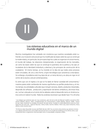 15
Muchos investigadores han señalado con insistencia que nuestras sociedades están su-
friendo una mutación estructural que ha modificado las bases sobre las que se construyó
la modernidad y, en particular, los principios bajo los cuales se organizan el conocimiento,
el mundo del trabajo, las relaciones interpersonales, la organización de los mercados,
así como las bases sobre las que se construye la gramática de la política y los ejes ar-
ticuladores de la identidad (individual y colectiva) y los principios de construcción de la
ciudadanía.1
Al mismo tiempo, se ha insistido en la idea de que todos estos procesos
están vinculados, de una u otra forma, al giro tecnológico que caracteriza a esta época.
Sin embargo, el problema está muy lejos de ser un tema técnico y se ubica en rigor en el
centro de la escena cultural contemporánea.
Es cierto que con el ingreso a lo que se ha dado en llamar sociedad del conocimiento,2
nuestros países están cambiando de manera significativa sus perfiles productivos y, al mis-
mo tiempo, las actividades culturales (que incluyen servicios, diseño, productos industriales,
desarrollo de software, producción y exportación de bienes simbólicos y de know how,
etc.) se han colocado en el centro de los debates sobre el desarrollo tanto en América La-
tina como en todo el mundo. Todos los analistas reconocen que desde hace 15 o 20 años
II
Los sistemas educativos en el marco de un
mundo digital
1
Los trabajos que sostienen esto son muy numerosos, pero tal vez la obra de Manuel Castells La era de la infor-
mación (Madrid, Alianza, 1997), complementada con Comunicación y poder (Madrid, Alianza, 2009), fueron
las que mejor mostraron la compleja articulación de estos temas. Aunque sin duda deberíamos sumar las inves-
tigaciones de Scott Lash, Sygmunt Bauman, Sherry Turkle, Dominic Wolton, Pierre Levy, Javier Echeverría, Henry
Jenkins, entre muchos otros.
2
El Informe sobre Desarrollo Humano del PNUD del año 2001 fue uno de los documentos que abrieron el tema
a un debate profundo de la comunidad internacional que no ha cesado de ampliarse en los últimos años y que
comprende tanto a organismos internacionales como a universidades, empresas y ONGs.
tina como en todo
6ºFOROdoc-basico(001-080).indd 15 5/5/10 14:40:27
 