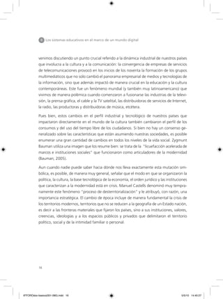 16
II Los sistemas educativos en el marco de un mundo digital
venimos discutiendo un punto crucial referido a la dinámica industrial de nuestros países
que involucra a la cultura y a la comunicación: la convergencia de empresas de servicios
de telecomunicaciones provocó en los inicios de los noventa la formación de los grupos
multimediáticos que no solo cambió el panorama empresarial de medios y tecnologías de
la información, sino que además impactó de manera crucial en la educación y la cultura
contemporáneas. Este fue un fenómeno mundial (y también muy latinoamericano) que
vivimos de manera polémica cuando comenzaron a fusionarse las industrias de la televi-
sión, la prensa gráfica, el cable y la TV satelital, las distribuidoras de servicios de Internet,
la radio, las productoras y distribuidoras de música, etcétera.
Pues bien, estos cambios en el perfil industrial y tecnológico de nuestros países que
impactaron directamente en el mundo de la cultura también cambiaron el perfil de los
consumos y del uso del tiempo libre de los ciudadanos. Si bien no hay un consenso ge-
neralizado sobre las características que están asumiendo nuestras sociedades, es posible
enumerar una gran cantidad de cambios en todos los niveles de la vida social. Zygmunt
Bauman utiliza una imagen que los resume bien: se trata de la “licuefacción acelerada de
marcos e instituciones sociales” que funcionaron como articuladores de la modernidad
(Bauman, 2005).
Aun cuando nadie puede saber hacia dónde nos lleva exactamente esta mutación sim-
bólica, es posible, de manera muy general, señalar que el modo en que se organizaron la
política, la cultura, la base tecnológica de la economía, el orden jurídico y las instituciones
que caracterizan a la modernidad está en crisis. Manuel Castells denominó muy tempra-
namente este fenómeno “proceso de desterritorialización” y le atribuyó, con razón, una
importancia estratégica. El cambio de época incluye de manera fundamental la crisis de
los territorios modernos, territorios que no se reducen a la geografía de un Estado nación,
es decir a las fronteras materiales que fijaron los países, sino a sus instituciones, valores,
creencias, ideologías y a los espacios públicos y privados que delimitaron el territorio
político, social y de la intimidad familiar o personal.
6ºFOROdoc-basico(001-080).indd 16 5/5/10 14:40:27
 
