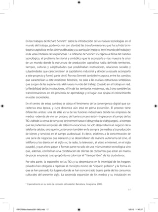 17
En los trabajos de Richard Sennett3
sobre la introducción de las nuevas tecnologías en el
mundo del trabajo, podemos ver con claridad las transformaciones que ha sufrido la in-
dustria capitalista en las últimas décadas y su particular impacto en el mundo del trabajo y
en la vida cotidiana de las personas. La reflexión de Sennett incorpora al tema del cambio
tecnológico, el problema territorial y simbólico que lo acompaña y nos muestra la crisis
de un mundo donde la estructura de producción capitalista había definido territorios,
tiempos, culturas y subjetividades que posibilitaban instituciones, relaciones sociales y
subjetividades que caracterizaron al capitalismo industrial y donde la escuela acompañó
a este proyecto y formó parte de él. Por eso Sennett también incorpora, entre los cambios
que caracterizan a este momento histórico, no solo a las nuevas estructuras simbólicas
que surgen de las experiencias del nuevo mundo del trabajo (basado en el trabajo en red,
la flexibilidad de las instituciones, el fin de los territorios modernos, etc.) sino también las
transformaciones en los procesos de aprendizaje y el lugar que ocupa el conocimiento
en estas sociedades.
En el centro de estos cambios se ubica el fenómeno de la convergencia digital que ca-
racteriza esta época, y cuya dinámica aún está en plena expansión. El proceso tiene
diferentes aristas: una de ellas es la de las fusiones industriales donde las empresas de
medios –además de vivir un proceso de fuerte concentración– ingresaron al campo de las
TICs (desde la venta de servicios de Internet hasta el desarrollo de videojuegos), al tiempo
que las poderosas empresas de telecomunicaciones no solo desarrollaron el negocio de la
telefonía celular, sino que incursionaron también en la compra de medios y la producción
de bienes y servicios en el campo audiovisual. Es decir, asistimos a la concentración de
una serie de negocios que nacieron y se desarrollaron de manera autónoma (el cine, el
teléfono y los diarios en el siglo xix; la radio, la televisión, el video e Internet, en el siglo
pasado), y que ahora pasan a formar parte no solo de una misma matriz tecnológica sino
que, además, conforman una constelación de ofertas de consumos que están en manos
de pocas empresas cuyo propósito es colonizar el “tiempo libre” de los ciudadanos.
Por otra parte, la expansión de las TICs y su desembarco en la intimidad de los hogares
privados han obligado a repensar el concepto mismo de “espacio público” y la forma en
que se han pensado los lugares donde se han concentrado buena parte de los consumos
culturales del presente siglo. La sostenida expansión de los medios y su instalación en
3
Especialmente en su texto La corrosión del carácter, Barcelona, Anagrama, 2000.
6ºFOROdoc-basico(001-080).indd 17 5/5/10 14:40:27
 