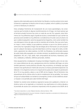 18
espacios antes reservados para la vida familiar han llevado a muchos autores (como Javier
Echeverría) a replantear la relación entre lo local y lo global, entre lo público y lo privado
y entre lo individual y lo colectivo.4
Estos complejos fenómenos de incorporación de una nueva aparatología y las conse-
cuencias que ha tenido en algunas transformaciones en el hogar, nos hacen pensar que
el territorio privado funciona hoy como un nodo de una red. Por supuesto, estos fenó-
menos son muy diferentes según el grado de acceso y conectividad con que cuenten las
personas (como también es muy diferente si consideramos el mundo rural y el urbano o la
gran ciudad y la pequeña): varían los equipamientos hogareños, como varían también los
usos del espacio íntimo de cada uno de los miembros de la familia. Pero sea como fuere,
en mayor o menor medida, lo que podemos constatar es que en los últimos quince o
veinte años han ingresado al hogar más tecnologías de la información y la comunicación
que en cualquier otra época y que este desembarco continúa: luego de la radio y la tele-
visión, aparecieron las video-caseteras, los DVD, las filmadoras, los sofisticados equipos
de audio (todos ellos equipados con controles remotos), las plataformas de video-juegos
(playstation, Wii, etc.), mp3, ipods, mp4, computadoras de escritorio, impresoras, scan-
ners, notebooks y netbooks, teléfonos personales, etcétera.
Estos equipamientos complejizaron el parque tecnológico hogareño, pero a la vez crea-
ron nuevas deferencias de usos y apropiaciones entre los miembros del hogar, así como
también generaron nuevas prácticas culturales. Hay una práctica, sin embargo, que sigue
siendo la más significativa en materia de consumos: la masiva y persistente exposición a la
televisión. En la Argentina (como en la mayoría de los países de la región) la penetración
de la TV es muy grande y abarca a casi el 96% de los hogares. Pero el fenómeno más
extraordinario de los últimos años ha sido la multiplicación de las pantallas,5
de manera
tal que se ha desarrollado una tendencia convergente y similar a la de la telefonía celular:
un equipo o una pantalla para cada miembro del hogar.
También ha crecido (como tendencia regional) el acceso de la población a Internet: en
América Latina se ha registrado un incremento muy significativo en la última década y
el promedio de acceso (con variaciones importantes entre los países) es de 28,8% de la
II Los sistemas educativos en el marco de un mundo digital
4
Esta idea la desarrolla en su texto Telépolis, Barcelona, Ediciones Destino, 1994.
5
Según el Sistema Nacional de Consumos Culturales, la Argentina registraba un promedio de 2,4 televisores por
hogar en el total del territorio nacional.
6ºFOROdoc-basico(001-080).indd 18 5/5/10 14:40:27
 