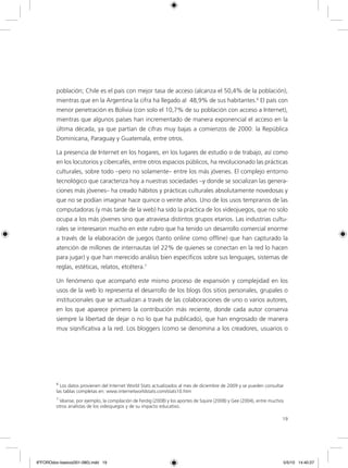 19
población; Chile es el país con mejor tasa de acceso (alcanza el 50,4% de la población),
mientras que en la Argentina la cifra ha llegado al 48,9% de sus habitantes.6
El país con
menor penetración es Bolivia (con solo el 10,7% de su población con acceso a Internet),
mientras que algunos países han incrementado de manera exponencial el acceso en la
última década, ya que partían de cifras muy bajas a comienzos de 2000: la República
Dominicana, Paraguay y Guatemala, entre otros.
La presencia de Internet en los hogares, en los lugares de estudio o de trabajo, así como
en los locutorios y cibercafés, entre otros espacios públicos, ha revolucionado las prácticas
culturales, sobre todo –pero no solamente– entre los más jóvenes. El complejo entorno
tecnológico que caracteriza hoy a nuestras sociedades –y donde se socializan las genera-
ciones más jóvenes– ha creado hábitos y prácticas culturales absolutamente novedosas y
que no se podían imaginar hace quince o veinte años. Uno de los usos tempranos de las
computadoras (y más tarde de la web) ha sido la práctica de los videojuegos, que no solo
ocupa a los más jóvenes sino que atraviesa distintos grupos etarios. Las industrias cultu-
rales se interesaron mucho en este rubro que ha tenido un desarrollo comercial enorme
a través de la elaboración de juegos (tanto online como offline) que han capturado la
atención de millones de internautas (el 22% de quienes se conectan en la red lo hacen
para jugar) y que han merecido análisis bien específicos sobre sus lenguajes, sistemas de
reglas, estéticas, relatos, etcétera.7
Un fenómeno que acompañó este mismo proceso de expansión y complejidad en los
usos de la web lo representa el desarrollo de los blogs (los sitios personales, grupales o
institucionales que se actualizan a través de las colaboraciones de uno o varios autores,
en los que aparece primero la contribución más reciente, donde cada autor conserva
siempre la libertad de dejar o no lo que ha publicado), que han engrosado de manera
muy significativa a la red. Los bloggers (como se denomina a los creadores, usuarios o
6
Los datos provienen del Internet World Stats actualizados al mes de diciembre de 2009 y se pueden consultar
las tablas completas en: www.internetworldstats.com/stats10.htm
7
Véanse, por ejemplo, la compilación de Ferdig (2008) y los aportes de Squire (2008) y Gee (2004), entre muchos
otros analistas de los videojuegos y de su impacto educativo.
6ºFOROdoc-basico(001-080).indd 19 5/5/10 14:40:27
 