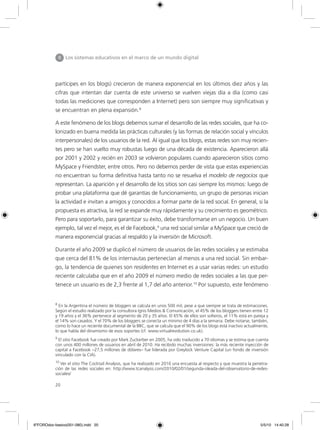 20
partícipes en los blogs) crecieron de manera exponencial en los últimos diez años y las
cifras que intentan dar cuenta de este universo se vuelven viejas día a día (como casi
todas las mediciones que corresponden a Internet) pero son siempre muy significativas y
se encuentran en plena expansión.8
A este fenómeno de los blogs debemos sumar el desarrollo de las redes sociales, que ha co-
lonizado en buena medida las prácticas culturales (y las formas de relación social y vínculos
interpersonales) de los usuarios de la red. Al igual que los blogs, estas redes son muy recien-
tes pero se han vuelto muy robustas luego de una década de existencia. Aparecieron allá
por 2001 y 2002 y recién en 2003 se volvieron populares cuando aparecieron sitios como
MySpace y Friendster, entre otros. Pero no debemos perder de vista que estas experiencias
no encuentran su forma definitiva hasta tanto no se resuelva el modelo de negocios que
representan. La aparición y el desarrollo de los sitios son casi siempre los mismos: luego de
probar una plataforma que dé garantías de funcionamiento, un grupo de personas inician
la actividad e invitan a amigos y conocidos a formar parte de la red social. En general, si la
propuesta es atractiva, la red se expande muy rápidamente y su crecimiento es geométrico.
Pero para soportarlo, para garantizar su éxito, debe transformarse en un negocio. Un buen
ejemplo, tal vez el mejor, es el de Facebook,9
una red social similar a MySpace que creció de
manera exponencial gracias al respaldo y la inversión de Microsoft.
Durante el año 2009 se duplicó el número de usuarios de las redes sociales y se estimaba
que cerca del 81% de los internautas pertenecían al menos a una red social. Sin embar-
go, la tendencia de quienes son residentes en Internet es a usar varias redes: un estudio
reciente calculaba que en el año 2009 el número medio de redes sociales a las que per-
tenece un usuario es de 2,3 frente al 1,7 del año anterior.10
Por supuesto, este fenómeno
II Los sistemas educativos en el marco de un mundo digital
8
En la Argentina el número de bloggers se calcula en unos 500 mil, pese a que siempre se trata de estimaciones.
Según el estudio realizado por la consultora Ignis Medios & Comunicación, el 45% de los bloggers tienen entre 12
y 19 años y el 36% pertenece al segmento de 20 y 35 años. El 65% de ellos son solteros, el 11% está en pareja y
el 14% son casados. Y el 70% de los bloggers se conecta un mínimo de 4 días a la semana. Debe notarse, también,
como lo hace un reciente documental de la BBC, que se calcula que el 90% de los blogs está inactivo actualmente,
lo que habla del dinamismo de esos soportes (cf. www.virtualrevolution.co.uk).
9
El sitio Facebook fue creado por Mark Zuckerber en 2005, ha sido traducido a 70 idiomas y se estima que cuenta
con unos 400 millones de usuarios en abril de 2010. Ha recibido muchas inversiones: la más reciente inyección de
capital a Facebook –27,5 millones de dólares– fue liderada por Greylock Venture Capital (un fondo de inversión
vinculado con la CIA).
10
Ver el sitio The Cocktail Analysis, que ha realizado en 2010 una encuesta al respecto y que muestra la penetra-
ción de las redes sociales en: http://www.tcanalysis.com/2010/02/01/segunda-oleada-del-observatorio-de-redes-
sociales/
6ºFOROdoc-basico(001-080).indd 20 5/5/10 14:40:28
 
