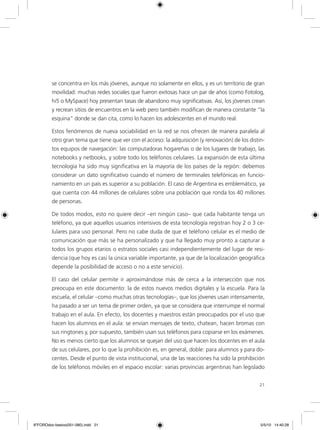 21
se concentra en los más jóvenes, aunque no solamente en ellos, y es un territorio de gran
movilidad: muchas redes sociales que fueron exitosas hace un par de años (como Fotolog,
hi5 o MySpace) hoy presentan tasas de abandono muy significativas. Así, los jóvenes crean
y recrean sitios de encuentros en la web pero también modifican de manera constante “la
esquina” donde se dan cita, como lo hacen los adolescentes en el mundo real.
Estos fenómenos de nueva sociabilidad en la red se nos ofrecen de manera paralela al
otro gran tema que tiene que ver con el acceso: la adquisición (y renovación) de los distin-
tos equipos de navegación: las computadoras hogareñas o de los lugares de trabajo, las
notebooks y netbooks, y sobre todo los teléfonos celulares. La expansión de esta última
tecnología ha sido muy significativa en la mayoría de los países de la región: debemos
considerar un dato significativo cuando el número de terminales telefónicas en funcio-
namiento en un país es superior a su población. El caso de Argentina es emblemático, ya
que cuenta con 44 millones de celulares sobre una población que ronda los 40 millones
de personas.
De todos modos, esto no quiere decir –en ningún caso– que cada habitante tenga un
teléfono, ya que aquellos usuarios intensivos de esta tecnología registran hoy 2 o 3 ce-
lulares para uso personal. Pero no cabe duda de que el teléfono celular es el medio de
comunicación que más se ha personalizado y que ha llegado muy pronto a capturar a
todos los grupos etarios o estratos sociales casi independientemente del lugar de resi-
dencia (que hoy es casi la única variable importante, ya que de la localización geográfica
depende la posibilidad de acceso o no a este servicio).
El caso del celular permite ir aproximándose más de cerca a la intersección que nos
preocupa en este documento: la de estos nuevos medios digitales y la escuela. Para la
escuela, el celular –como muchas otras tecnologías–, que los jóvenes usan intensamente,
ha pasado a ser un tema de primer orden, ya que se considera que interrumpe el normal
trabajo en el aula. En efecto, los docentes y maestros están preocupados por el uso que
hacen los alumnos en el aula: se envían mensajes de texto, chatean, hacen bromas con
sus ringtones y, por supuesto, también usan sus teléfonos para copiarse en los exámenes.
No es menos cierto que los alumnos se quejan del uso que hacen los docentes en el aula
de sus celulares, por lo que la prohibición es, en general, doble: para alumnos y para do-
centes. Desde el punto de vista institucional, una de las reacciones ha sido la prohibición
de los teléfonos móviles en el espacio escolar: varias provincias argentinas han legislado
6ºFOROdoc-basico(001-080).indd 21 5/5/10 14:40:28
 