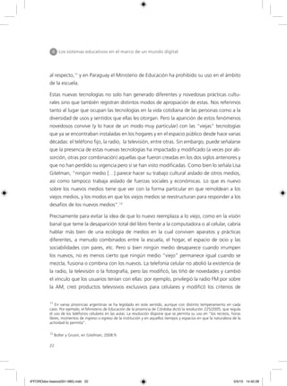 22
al respecto,11
y en Paraguay el Ministerio de Educación ha prohibido su uso en el ámbito
de la escuela.
Estas nuevas tecnologías no solo han generado diferentes y novedosas prácticas cultu-
rales sino que también registran distintos modos de apropiación de estas. Nos referimos
tanto al lugar que ocupan las tecnologías en la vida cotidiana de las personas como a la
diversidad de usos y sentidos que ellas les otorgan. Pero la aparición de estos fenómenos
novedosos convive (y lo hace de un modo muy particular) con las “viejas” tecnologías
que ya se encontraban instaladas en los hogares y en el espacio público desde hace varias
décadas: el teléfono fijo, la radio, la televisión, entre otras. Sin embargo, puede señalarse
que la presencia de estas nuevas tecnologías ha impactado y modificado (a veces por ab-
sorción, otras por combinación) aquellas que fueron creadas en los dos siglos anteriores y
que no han perdido su vigencia pero sí se han visto modificadas. Como bien lo señala Lisa
Gitelman, “ningún medio […] parece hacer su trabajo cultural aislado de otros medios,
así como tampoco trabaja aislado de fuerzas sociales y económicas. Lo que es nuevo
sobre los nuevos medios tiene que ver con la forma particular en que remoldean a los
viejos medios, y los modos en que los viejos medios se reestructuran para responder a los
desafíos de los nuevos medios”.12
Precisamente para evitar la idea de que lo nuevo reemplaza a lo viejo, como en la visión
banal que teme la desaparición total del libro frente a la computadora o al celular, cabría
hablar más bien de una ecología de medios en la cual conviven aparatos y prácticas
diferentes, a menudo combinados entre la escuela, el hogar, el espacio de ocio y las
sociabilidades con pares, etc. Pero si bien ningún medio desaparece cuando irrumpen
los nuevos, no es menos cierto que ningún medio “viejo” permanece igual cuando se
mezcla, fusiona o combina con los nuevos. La telefonía celular no abolió la existencia de
la radio, la televisión o la fotografía, pero las modificó, las tiñó de novedades y cambió
el vínculo que los usuarios tenían con ellas: por ejemplo, privilegió la radio FM por sobre
la AM, creó productos televisivos exclusivos para celulares y modificó los criterios de
II Los sistemas educativos en el marco de un mundo digital
11
En varias provincias argentinas se ha legislado en este sentido, aunque con distinto temperamento en cada
caso. Por ejemplo, el Ministerio de Educación de la provincia de Córdoba dictó la resolución 225/2005, que regula
el uso de los teléfonos celulares en las aulas. La resolución dispone que se permita su uso en “los recreos, horas
libres, momentos de ingreso o egreso de la institución y en aquellos tiempos y espacios en que la naturaleza de la
actividad lo permita”.
12
Bolter y Grusin, en Gitelman, 2008:9.
6ºFOROdoc-basico(001-080).indd 22 5/5/10 14:40:28
 