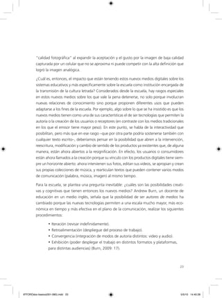 23
“calidad fotográfica” al expandir la aceptación y el gusto por la imagen de baja calidad
capturada por un celular que no se aproxima ni puede competir con la alta definición que
logró la imagen analógica.
¿Cuál es, entonces, el impacto que están teniendo estos nuevos medios digitales sobre los
sistemas educativos y más específicamente sobre la escuela como institución encargada de
la transmisión de la cultura letrada? Considerados desde la escuela, hay rasgos especiales
en estos nuevos medios sobre los que vale la pena detenerse, no solo porque involucran
nuevas relaciones de conocimiento sino porque proponen diferentes usos que pueden
adaptarse a los fines de la escuela. Por ejemplo, algo sobre lo que se ha insistido es que los
nuevos medios tienen como una de sus características el de ser tecnologías que permiten la
autoría o la creación de los usuarios o receptores (en contraste con los medios tradicionales
en los que el emisor tiene mayor peso). En este punto, se habla de la interactividad que
posibilitan, pero más que en ese rasgo –que por otra parte podría sostenerse también con
cualquier texto escrito–, deberíamos pensar en la posibilidad que abren a la intervención,
reescritura, modificación y cambio de sentido de los productos ya existentes que, de alguna
manera, están ahora abiertos a la resignificación. En efecto, los usuarios o consumidores
están ahora llamados a la creación porque su vínculo con los productos digitales tiene siem-
pre un horizonte abierto: ahora intervienen sus fotos, editan sus videos, se apropian y crean
sus propias colecciones de música, y rearticulan textos que pueden contener varios modos
de comunicación (palabra, música, imagen) al mismo tiempo.
Para la escuela, se plantea una pregunta inevitable: ¿cuáles son las posibilidades creati-
vas y cognitivas que tienen entonces los nuevos medios? Andrew Burn, un docente de
educación en un medio inglés, señala que la posibilidad de ser autores de medios ha
cambiado porque las nuevas tecnologías permiten a una escala mucho mayor, más eco-
nómica en tiempo y más efectiva en el plano de la comunicación, realizar los siguientes
procedimientos:
•	Iteración (revisar indefinidamente).
•	Retroalimentación (despliegue del proceso de trabajo).
•	Convergencia (integración de modos de autoría distintos: video y audio).
•	Exhibición (poder desplegar el trabajo en distintos formatos y plataformas,
para distintas audiencias) (Burn, 2009: 17).
6ºFOROdoc-basico(001-080).indd 23 5/5/10 14:40:28
 