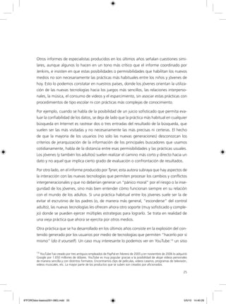 25
Otros informes de especialistas producidos en los últimos años señalan cuestiones simi-
lares, aunque algunos lo hacen en un tono más crítico que el informe coordinado por
Jenkins, e insisten en que estas posibilidades o permisibilidades que habilitan los nuevos
medios no son necesariamente las prácticas más habituales entre los niños y jóvenes de
hoy. Esto lo podemos constatar en nuestros países, donde los jóvenes orientan la utiliza-
ción de las nuevas tecnologías hacia los juegos más sencillos, las relaciones interperso-
nales, la música, el consumo de videos y el esparcimiento, sin asociar estas prácticas con
procedimientos de tipo escolar ni con prácticas más complejas de conocimiento.
Por ejemplo, cuando se habla de la posibilidad de un juicio sofisticado que permita eva-
luar la confiabilidad de los datos, se deja de lado que la práctica más habitual en cualquier
búsqueda en Internet es rastrear dos o tres entradas del resultado de la búsqueda, que
suelen ser las más visitadas y no necesariamente las más precisas ni certeras. El hecho
de que la mayoría de los usuarios (no solo las nuevas generaciones) desconozcan los
criterios de jerarquización de la información de los principales buscadores que usamos
cotidianamente, habla de la distancia entre esas permisibilidades y las prácticas usuales.
Los jóvenes (y también los adultos) suelen realizar el camino más corto y directo hacia un
dato y no aquel que implica cierto grado de evaluación o confrontación de resultados.
Por otro lado, en el informe producido por Tyner, esta autora subraya que hay aspectos de
la interacción con las nuevas tecnologías que permiten procesar los cambios y conflictos
intergeneracionales y que no deberían generar un “pánico moral” por el riesgo o la inse-
guridad de los jóvenes, sino más bien entender cómo funcionan siempre en su relación
con el mundo de los adultos. Si una práctica habitual entre los jóvenes suele ser la de
evitar el escrutinio de los padres (o, de manera más general, “esconderse” del control
adulto), las nuevas tecnologías les ofrecen ahora otro soporte (muy sofisticado y comple-
jo) donde se pueden ejercer múltiples estrategias para lograrlo. Se trata en realidad de
una vieja práctica que ahora se ejercita por otros medios.
Otra práctica que se ha desarrollado en los últimos años consiste en la explosión del con-
tenido generado por los usuarios por medio de tecnologías que permiten “hacerlo por sí
mismo” (do it yourself). Un caso muy interesante lo podemos ver en YouTube:13
un sitio
13
YouTube fue creado por tres antiguos empleados de PayPal en febrero de 2005 y en noviembre de 2006 lo adquirió
Google por 1.650 millones de dólares. YouTube es muy popular gracias a la posibilidad de alojar vídeos personales
de manera sencilla y con distintos formatos. Encontramos clips de películas, videos caseros, programas de televisión,
videos musicales, etc. La mayor parte de los productos que se suben son creados por aficionados.
6ºFOROdoc-basico(001-080).indd 25 5/5/10 14:40:29
 