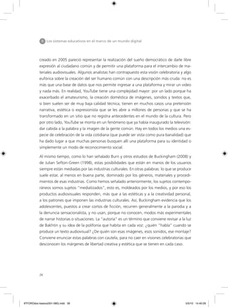 26
II Los sistemas educativos en el marco de un mundo digital
creado en 2005 pareció representar la realización del sueño democrático de darle libre
expresión al ciudadano común y de permitir una plataforma para el intercambio de ma-
teriales audiovisuales. Algunos analistas han contrapuesto esta visión celebratoria y algo
eufórica sobre la creación del ser humano común con una descripción más cruda: no es
más que una base de datos que nos permite ingresar a una plataforma y mirar un video
y nada más. En realidad, YouTube tiene una complejidad mayor: por un lado porque ha
exacerbado el amateurismo, la creación doméstica de imágenes, sonidos y textos que,
si bien suelen ser de muy baja calidad técnica, tienen en muchos casos una pretensión
narrativa, estética o expresionista que se les abre a millones de personas y que se ha
transformado en un sitio que no registra antecedentes en el mundo de la cultura. Pero
por otro lado, YouTube se monta en un fenómeno que ya había inaugurado la televisión:
dar cabida a la palabra y la imagen de la gente común. Hay en todos los medios una es-
pecie de celebración de la vida cotidiana (que puede ser vista como pura banalidad) que
ha dado lugar a que muchas personas busquen allí una plataforma para su identidad o
simplemente un modo de reconocimiento social.
Al mismo tiempo, como lo han señalado Burn y otros estudios de Buckingham (2008) y
de Julian Sefton-Green (1998), estas posibilidades que están en manos de los usuarios
siempre están mediadas por las industrias culturales. En otras palabras: lo que se produce
suele estar, al menos en buena parte, dominado por los géneros, materiales y procedi-
mientos de esas industrias. Como hemos señalado anteriormente, los sujetos contempo-
ráneos somos sujetos “mediatizados”, esto es, moldeados por los medios, y por eso los
productos audiovisuales responden, más que a las estéticas y a la creatividad personal,
a los patrones que imponen las industrias culturales. Así, Buckingham evidencia que los
adolescentes, puestos a crear cortos de ficción, recurren generalmente a la parodia y a
la denuncia sensacionalista, y no usan, porque no conocen, modos más experimentales
de narrar historias o situaciones. La “autoría” es un término que conviene revisar a la luz
de Bakhtin y su idea de la polifonía que habita en cada voz: ¿quién “habla” cuando se
produce un texto audiovisual? ¿De quién son esas imágenes, esos sonidos, ese montaje?
Conviene enunciar estas palabras con cautela, para no caer en visiones celebratorias que
desconocen los márgenes de libertad creativa y estética que se tienen en cada caso.
6ºFOROdoc-basico(001-080).indd 26 5/5/10 14:40:29
 