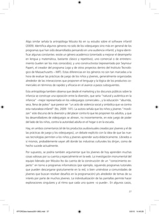 27
Algo similar señala la antropóloga Mizuko Ito en su estudio sobre el software infantil
(2009). Identifica algunos géneros no solo de los videojuegos sino más en general de los
programas que han sido desarrollados pensando en una audiencia infantil, y logra identi-
ficar algunas constantes: existe un género académico (orientado a mejorar el desempeño
en lengua y matemática, bastante clásico y repetitivo); uno comercial o de entreteni-
miento (suelen ser los más conocidos), y uno constructivista (representado por Seymour
Papert, el creador del programa Logo y de otros proyectos dentro del Instituto Tecnoló-
gico de Massachusetts – MIT). Estas diferencias en los géneros no son tan marcadas a la
hora de evaluar las prácticas de juego de los niños y jóvenes, generalmente organizadas
alrededor de las interacciones que proponen el lenguaje y la lógica de los productos co-
merciales en términos de rapidez y eficacia en el avance a pasos subsiguientes.
Esta antropóloga también observa que desde el marketing y los discursos públicos sobre la
infancia se construye una oposición entre la diversión, que sería “natural y auténtica en la
infancia” –mejor representada en los videojuegos comerciales–, y la educación “aburrida,
seca, llena de polvo” que parece ser “un acto de violencia social y simbólica que va contra
esta naturaleza infantil” (Ito, 2009: 141). La autora señala que los niños y jóvenes “movili-
zan” este discurso de la diversión y del placer contra lo que les proponen los adultos, y que
los desarrolladores de videojuegos se alinean, no inocentemente, en este juego de poder
del lado de los niños, contra la autoridad adulta en el hogar o en la escuela.
Hay, en ambos comentarios (el de los productos audiovisuales creados por jóvenes y el de
las prácticas de juego y los videojuegos), un debate explícito con la idea de que las nue-
vas tecnologías permiten a los niños y jóvenes aprender auto-didácticamente. Librados a
sí mismos, probablemente vayan allí donde las industrias culturales los dirijan, como de
hecho sucede actualmente.
Por supuesto, se podría también argumentar que los jóvenes de hoy aprenden muchas
cosas valiosas por su cuenta y especialmente en la web. La investigación monumental del
equipo liderado por Mizuko Ito da cuenta de la construcción de un “conocimiento ex-
perto” en torno a programas informáticos (por ejemplo, siguiendo programas tutoriales
que pueden descargarse gratuitamente en la red, o bien uniéndose a comunidades de
jóvenes que buscan resolver desafíos en la programación) y/o alrededor de temas de su
interés por parte de muchos jóvenes. La individualización de las pantallas permite hacer
exploraciones singulares y al ritmo que cada uno quiere –o puede–. En algunos casos,
6ºFOROdoc-basico(001-080).indd 27 5/5/10 14:40:29
 