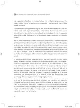 esas exploraciones fructifican en un capital cultural muy significativo para moverse en los
nuevos medios, con un conocimiento técnico avezado y una experiencia rica en lograr
resolver problemas.
Estas características de exploración singular, más adaptada a los intereses de cada uno,
y hasta cierto punto organizada en forma autodidáctica, diferencian a este modo de
operación con el saber de los nuevos medios de lo que tradicionalmente ha propuesto
la institución escolar. Quisiéramos, en los párrafos que siguen, profundizar en estas opo-
siciones.
Hay un primer elemento que tiene que ver con la sistematicidad y la formalidad de ese
aprendizaje. Henry Jenkins, en su estudio sobre el impacto emocional de la cultura popu-
lar, destaca que “probablemente podamos describir con detalle nuestra primera entrada
a un museo, pero pocos de nosotros nos acordamos de nuestra primera experiencia mi-
rando televisión. Las habilidades que necesitamos para dar sentido a los textos de la cul-
tura popular emergen a través de prácticas educativas informales mientras consumimos
los medios con amigos y con la familia” (Jenkins, 2007:16), y por fuera de la educación
formal.
Lo poco sistemático no es la única característica que separa a uno de otro. Los nuevos
medios proponen, más bien, momentos de gran intensidad emocional y de un espec-
táculo visual impactante; involucran un nivel somático de respuesta corporal, ya sea a
través del “clickear” de la mano o de la inclinación del cuerpo (cuando no, como en
los más nuevos juegos de consola como la Wii, al conjunto del cuerpo). Todo ello se
opone al modo más clásico de relación con el saber que configura la escuela, basada en
la distancia, la reflexión intelectual, la moderación y hasta la represión de los aspectos
emocionales, y el control y reducción de los estímulos visuales más espectaculares, a los
que se juzga distractores y poco interesantes pedagógicamente.
En el caso de los videojuegos, además, se estructura una interacción con respuestas
inmediatas que informan al jugador sobre el éxito o el fracaso de su estrategia. Hay una
cierta paradoja entre la alta codificación y estructuración que demanda un videojuego
(que básicamente tiene que ser programado, esto es, anticipado y regulado de antema-
no) y la sensación de libertad que tienen quienes lo juegan. Lev Manovich destaca este
aspecto de manera muy convincente:
II Los sistemas educativos en el marco de un mundo digital
28
6ºFOROdoc-basico(001-080).indd 28 5/5/10 14:40:29
 