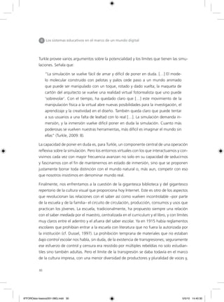 30
II Los sistemas educativos en el marco de un mundo digital
Turkle provee varios argumentos sobre la potencialidad y los límites que tienen las simu-
laciones. Señala que:
“La simulación se vuelve fácil de amar y difícil de poner en duda. […] El mode-
lo molecular construido con pelotas y palos cede paso a un mundo animado
que puede ser manipulado con un toque, rotado y dado vuelta; la maqueta de
cartón del arquitecto se vuelve una realidad virtual fotorrealista que uno puede
‘sobrevolar’. Con el tiempo, ha quedado claro que […] este movimiento de la
manipulación física a la virtual abre nuevas posibilidades para la investigación, el
aprendizaje y la creatividad en el diseño. También queda claro que puede tentar
a sus usuarios a una falta de lealtad con lo real […]. La simulación demanda in-
mersión, y la inmersión vuelve difícil poner en duda la simulación. Cuanto más
poderosas se vuelven nuestras herramientas, más difícil es imaginar el mundo sin
ellas” (Turkle, 2009: 8).
La capacidad de poner en duda es, para Turkle, un componente central de una operación
reflexiva sobre la simulación. Pero los entornos virtuales con los que interactuamos y con-
vivimos cada vez con mayor frecuencia avanzan no solo en su capacidad de seducirnos
y fascinarnos con el fin de mantenernos en estado de inmersión, sino que se proponen
justamente borrar toda distinción con el mundo natural o, más aun, competir con eso
que nosotros insistimos en denominar mundo real.
Finalmente, nos enfrentamos a la cuestión de la gigantesca biblioteca y del gigantesco
repertorio de la cultura visual que proporciona hoy Internet. Este es otro de los aspectos
que revolucionan las relaciones con el saber así como vuelven incontrolable –por parte
de la escuela y de la familia– el circuito de circulación, producción, consumos y usos que
practican los jóvenes. La escuela, tradicionalmente, ha propuesto siempre una relación
con el saber mediada por el maestro, centralizada en el curriculum y el libro, y con límites
muy claros entre el adentro y el afuera del saber escolar. Ya en 1915 había reglamentos
escolares que prohibían entrar a la escuela con literatura que no fuera la autorizada por
la institución (cf. Dussel, 1997). La prohibición temprana de materiales que no estaban
bajo control escolar nos habla, sin duda, de la existencia de transgresiones; seguramente
ese esfuerzo de control y censura era resistido por múltiples rebeldías no solo estudian-
tiles sino también adultas. Pero el límite de la transgresión se daba todavía en el marco
de la cultura impresa, con una menor diversidad de productores y pluralidad de voces y,
6ºFOROdoc-basico(001-080).indd 30 5/5/10 14:40:30
 