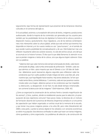 31
seguramente, bajo formas de representación que provenían de las tempranas industrias
culturales en el comienzo del siglo xx.
En la actualidad, asistimos a una explosión del acervo de textos, imágenes y producciones
audiovisuales, donde la mayoría de los contenidos son generados por los usuarios pero
también por las posibilidades técnicas de digitalizar la historia de la cultura y ponerla a
disposición masiva y gratuitamente. Arjun Appadurai, uno de los teóricos contemporá-
neos más interesantes sobre la cultura global, señala que este archivo que tenemos hoy
disponible en Internet y en los nuevos medios es casi “para-humano”, en el sentido de
que excede nuestra posibilidad de conceptualización y de uso. Didi-Huberman trae una
reflexión inquietante sobre ese carácter excesivo, no solo del archivo actual, sino del que
se acumula en la historia humana. Él dice que lo que debe llamarnos la atención no es
que se pierdan imágenes o textos de la cultura, sino que algunos logren sobrevivir. Estas
son sus palabras:
“Sabemos bien que cada memoria está siempre amenazada de olvido, cada tesoro
amenazado de pillaje, cada tumba amenazada de profanación. También, cada vez
que abrimos un libro –poco importa que sea el Génesis o Los 120 días de Sodo-
ma– deberíamos quizá reservarnos algunos segundos para reflexionar sobre las
condiciones que han vuelto posible el simple milagro de tener a ese libro allí, ante
nuestros ojos, que haya llegado hasta nosotros. Hay tantos obstáculos. Se han que-
mado tantos libros y tantas bibliotecas. Y, asimismo, cada vez que posamos nuestra
mirada sobre una imagen, debemos pensar en las condiciones que han impedido
su destrucción, su desaparición. Es tan fácil, ha sido desde tiempos inmemoriales
tan corriente la destrucción de las imágenes” (Didi-Huberman, 2006: 42).
¿Cómo se organizará la conservación de los archivos frente a tamaña magnificación de
los acervos? ¿Cómo, quiénes, dónde se establecerán pautas para la selección y la jerar-
quización de esos repertorios comunes? Hace pocos meses, la directora de un instituto
de formación docente de la provincia de Misiones (Argentina) contaba en un encuentro
de capacitación que habían organizado un archivo visual de la memoria de la escuela,
y que tenían muy pocas imágenes previas a los años 80, pero miles (literalmente) del
2000 a esta parte, cuando la cámara digital en los celulares o en versiones económicas
se volvió muy popular. Esta directora confesaba no saber qué hacer con tantas imágenes,
cómo guardarlas y cómo organizarlas. Los problemas de selección y de construcción de
6ºFOROdoc-basico(001-080).indd 31 5/5/10 14:40:30
 