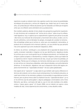 32
II Los sistemas educativos en el marco de un mundo digital
repertorios visuales se volverán tanto más urgentes cuanto más crezcan las posibilidades
tecnológicas de producción y archivo de imágenes que, desde hace por lo menos diez
años, son producidas por millones de jóvenes que han desatado una fiebre por el registro
antes que una reflexión acerca del destino de sus producciones.
Pero también podemos abordar el tema desde otra perspectiva igualmente inquietante.
En este fenómeno de la ampliación del “archivo de la cultura” sobre el que ha reflexio-
nado Appadurai, hay un aspecto que es especialmente sugerente para pensar la escuela
–ella misma una institución de conservación y transmisión de la cultura, es decir, una ins-
titución arkhóntica, como la llamaban los griegos, encargada de custodiar la memoria–.
Este antropólogo señala que el archivo es, antes que una recopilación memorialista, el
producto de la anticipación de la memoria colectiva, y en ese sentido hay que pensarlo
más como aspiración que como recolección (Appadurai, 2003).
En efecto, los archivos contribuyen a una ampliación de la capacidad de desear de los
sujetos, al proveer materiales e imágenes con las que identificarnos. Appadurai estudia
los archivos que se van construyendo hoy en la diáspora poscolonial, con familiares que
emigran a países europeos o a Norteamérica y mandan imágenes y textos que hablan de
su experiencia vital en mejores condiciones de vida, a la par que ilustran las pérdidas y el
desarraigo. Plantea que en la diáspora, las memorias colectivas que se van construyendo
en este archivo son interactivas y debatidas, están descentralizadas y son profundamente
dinámicas. En esa dirección, Appadurai cree que la disposición técnica del registro am-
pliará enormemente las “capacidades de desear” de esos sujetos globalizados.
Este aspecto de la “aspiración” es algo sobre lo que también vale la pena reflexionar en
términos de la relación con la cultura visual contemporánea. En el ambiente educativo, se
suele hacer énfasis en las amenazas y peligros a la privacidad y la seguridad que encierra
Internet, pero se piensa menos sobre la ampliación de esta “capacidad de desear” ya no
en los términos que les preocupaban a algunos pedagogos conservadores como Víctor
Mercante, que decía, a principios del siglo xx, que el cine solo enseñaba a los adoles-
centes a “gozar, gozar y gozar” (cf. Dussel, 2006), sino en relación con aspirar a otros
modelos de vida, a otras experiencias de conocimiento, a otros desafíos vitales.
6ºFOROdoc-basico(001-080).indd 32 5/5/10 14:40:30
 