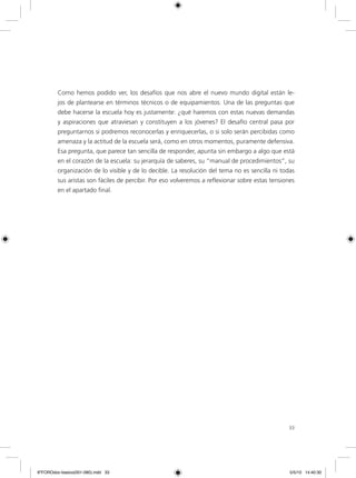 33
Como hemos podido ver, los desafíos que nos abre el nuevo mundo digital están le-
jos de plantearse en términos técnicos o de equipamientos. Una de las preguntas que
debe hacerse la escuela hoy es justamente: ¿qué haremos con estas nuevas demandas
y aspiraciones que atraviesan y constituyen a los jóvenes? El desafío central pasa por
preguntarnos si podremos reconocerlas y enriquecerlas, o si solo serán percibidas como
amenaza y la actitud de la escuela será, como en otros momentos, puramente defensiva.
Esa pregunta, que parece tan sencilla de responder, apunta sin embargo a algo que está
en el corazón de la escuela: su jerarquía de saberes, su “manual de procedimientos”, su
organización de lo visible y de lo decible. La resolución del tema no es sencilla ni todas
sus aristas son fáciles de percibir. Por eso volveremos a reflexionar sobre estas tensiones
en el apartado final.
6ºFOROdoc-basico(001-080).indd 33 5/5/10 14:40:30
 
